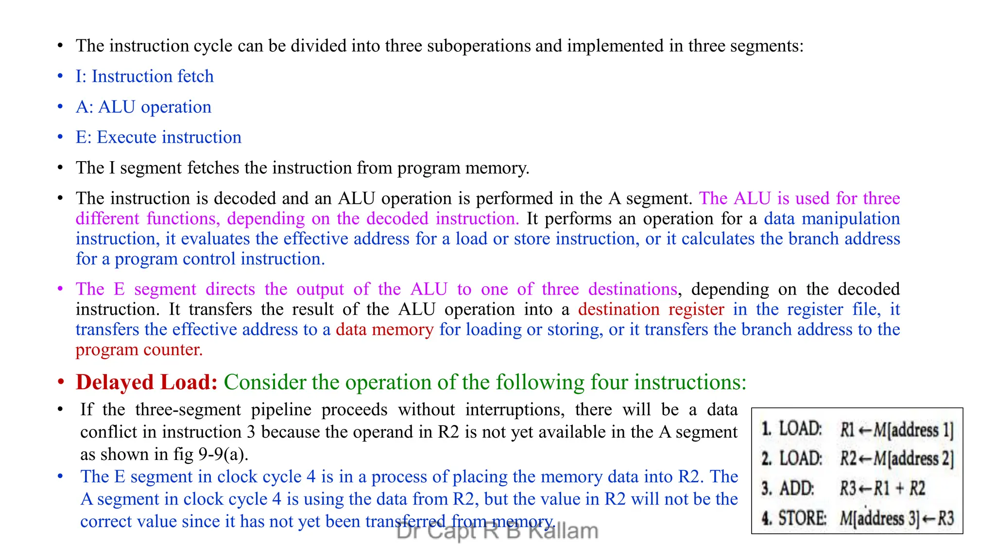 • The instruction cycle can be divided into three suboperations and implemented in three segments:
• I: Instruction fetch
• A: ALU operation
• E: Execute instruction
• The I segment fetches the instruction from program memory.
• The instruction is decoded and an ALU operation is performed in the A segment. The ALU is used for three
different functions, depending on the decoded instruction. It performs an operation for a data manipulation
instruction, it evaluates the effective address for a load or store instruction, or it calculates the branch address
for a program control instruction.
• The E segment directs the output of the ALU to one of three destinations, depending on the decoded
instruction. It transfers the result of the ALU operation into a destination register in the register file, it
transfers the effective address to a data memory for loading or storing, or it transfers the branch address to the
program counter.
• Delayed Load: Consider the operation of the following four instructions:
• If the three-segment pipeline proceeds without interruptions, there will be a data
conflict in instruction 3 because the operand in R2 is not yet available in the A segment
as shown in fig 9-9(a).
• The E segment in clock cycle 4 is in a process of placing the memory data into R2. The
A segment in clock cycle 4 is using the data from R2, but the value in R2 will not be the
correct value since it has not yet been transferred from memory.
 