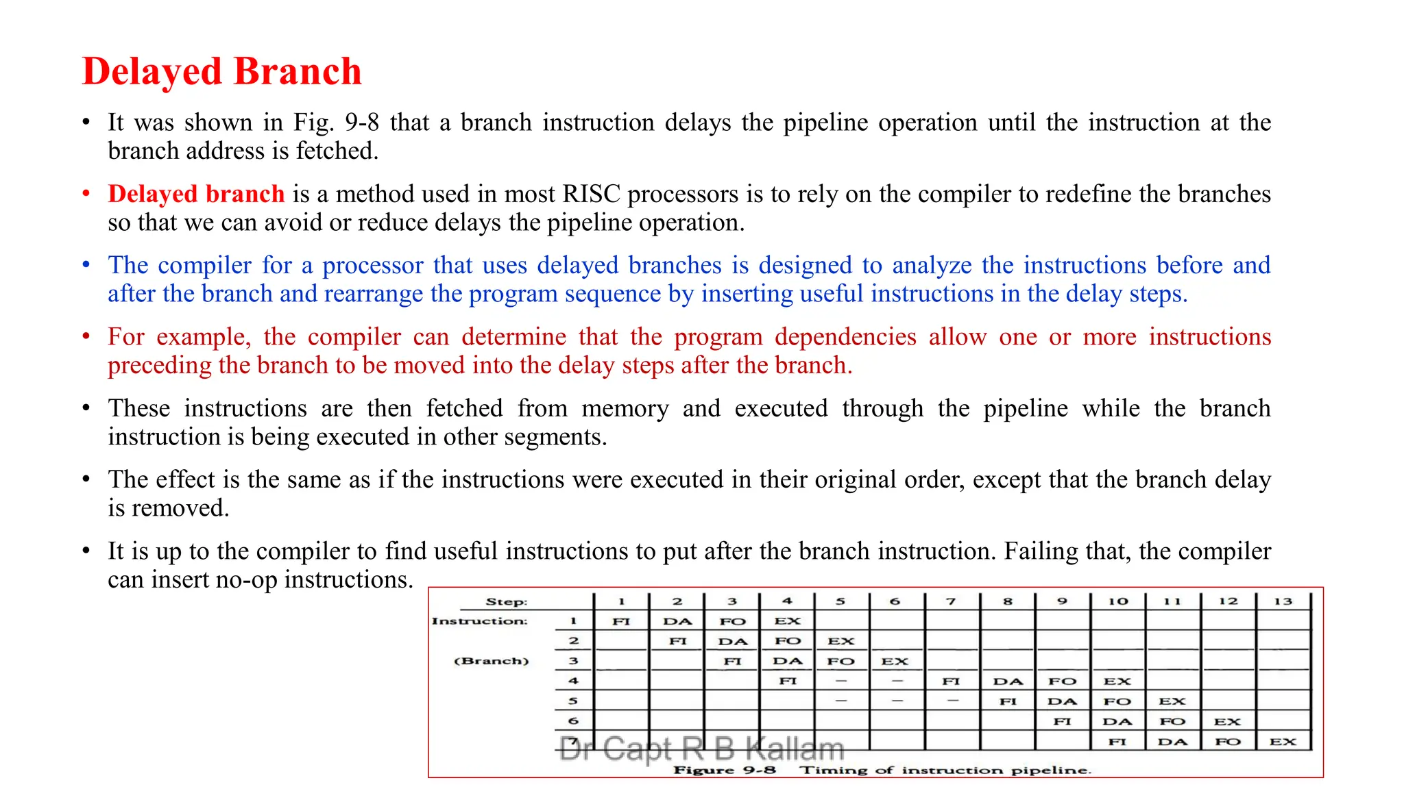Delayed Branch
• It was shown in Fig. 9-8 that a branch instruction delays the pipeline operation until the instruction at the
branch address is fetched.
• Delayed branch is a method used in most RISC processors is to rely on the compiler to redefine the branches
so that we can avoid or reduce delays the pipeline operation.
• The compiler for a processor that uses delayed branches is designed to analyze the instructions before and
after the branch and rearrange the program sequence by inserting useful instructions in the delay steps.
• For example, the compiler can determine that the program dependencies allow one or more instructions
preceding the branch to be moved into the delay steps after the branch.
• These instructions are then fetched from memory and executed through the pipeline while the branch
instruction is being executed in other segments.
• The effect is the same as if the instructions were executed in their original order, except that the branch delay
is removed.
• It is up to the compiler to find useful instructions to put after the branch instruction. Failing that, the compiler
can insert no-op instructions.
 