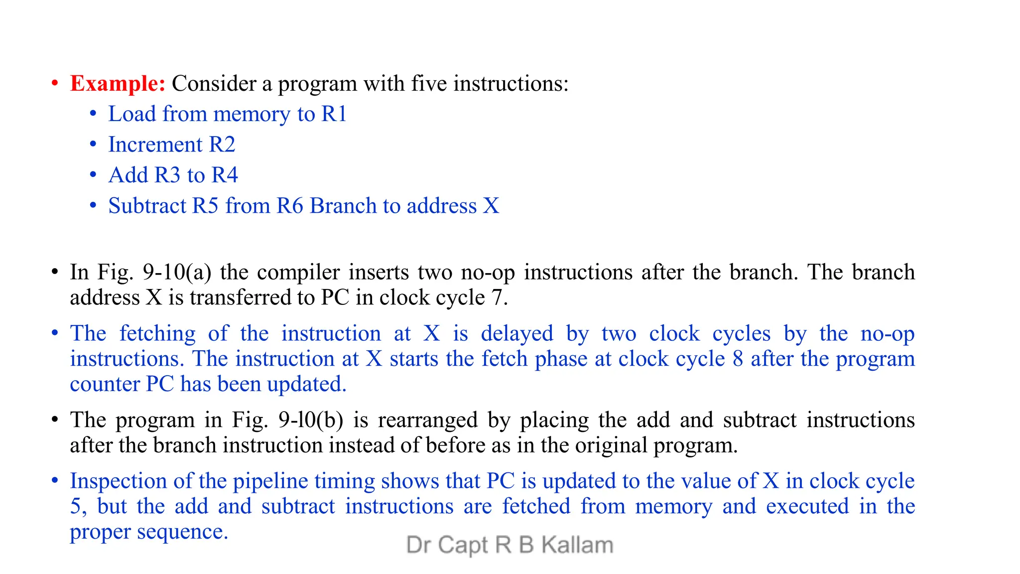 • Example: Consider a program with five instructions:
• Load from memory to R1
• Increment R2
• Add R3 to R4
• Subtract R5 from R6 Branch to address X
• In Fig. 9-10(a) the compiler inserts two no-op instructions after the branch. The branch
address X is transferred to PC in clock cycle 7.
• The fetching of the instruction at X is delayed by two clock cycles by the no-op
instructions. The instruction at X starts the fetch phase at clock cycle 8 after the program
counter PC has been updated.
• The program in Fig. 9-l0(b) is rearranged by placing the add and subtract instructions
after the branch instruction instead of before as in the original program.
• Inspection of the pipeline timing shows that PC is updated to the value of X in clock cycle
5, but the add and subtract instructions are fetched from memory and executed in the
proper sequence.
 