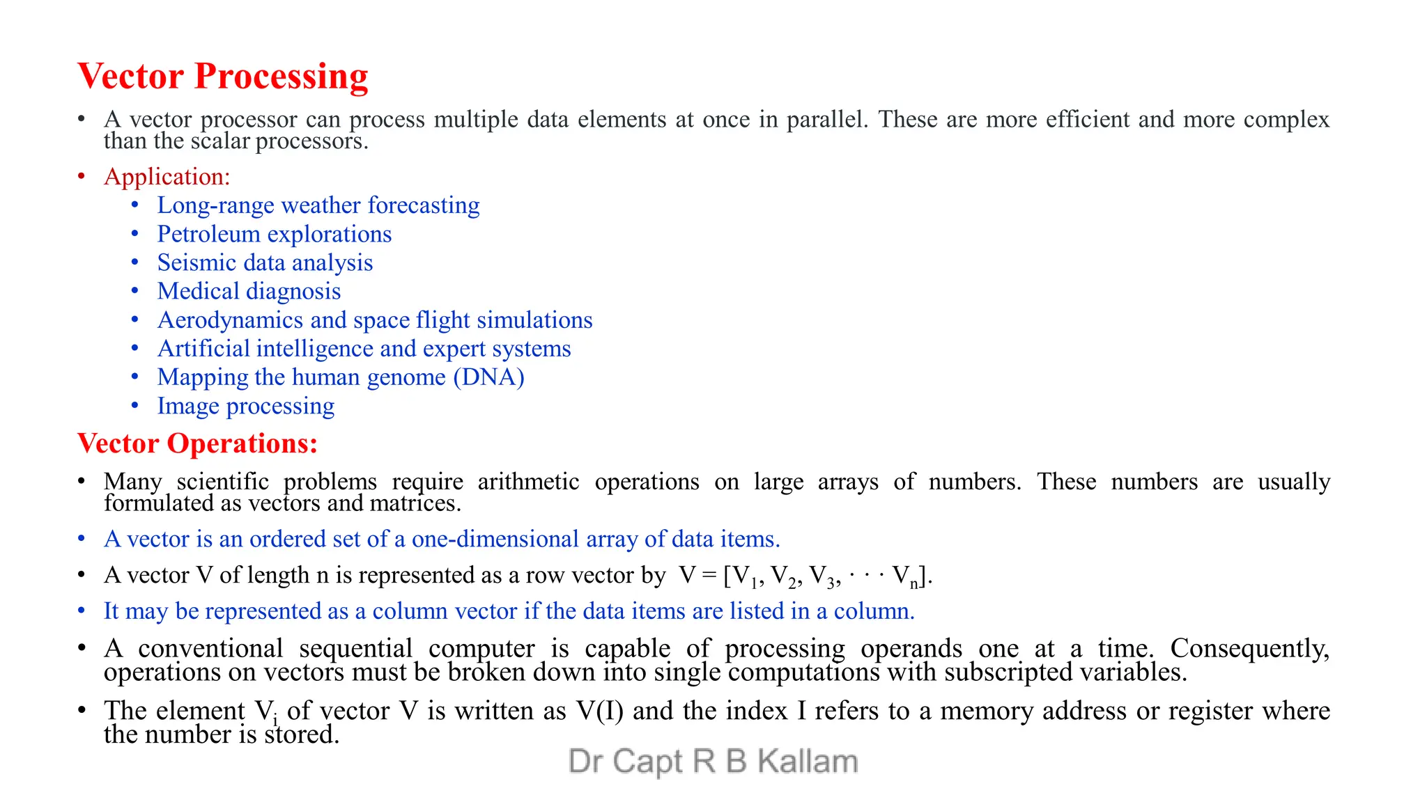 Vector Processing
• A vector processor can process multiple data elements at once in parallel. These are more efficient and more complex
than the scalar processors.
• Application:
• Long-range weather forecasting
• Petroleum explorations
• Seismic data analysis
• Medical diagnosis
• Aerodynamics and space flight simulations
• Artificial intelligence and expert systems
• Mapping the human genome (DNA)
• Image processing
Vector Operations:
• Many scientific problems require arithmetic operations on large arrays of numbers. These numbers are usually
formulated as vectors and matrices.
• A vector is an ordered set of a one-dimensional array of data items.
• A vector V of length n is represented as a row vector by V = [V1, V2, V3, · · · Vn].
• It may be represented as a column vector if the data items are listed in a column.
• A conventional sequential computer is capable of processing operands one at a time. Consequently,
operations on vectors must be broken down into single computations with subscripted variables.
• The element Vi of vector V is written as V(I) and the index I refers to a memory address or register where
the number is stored.
 