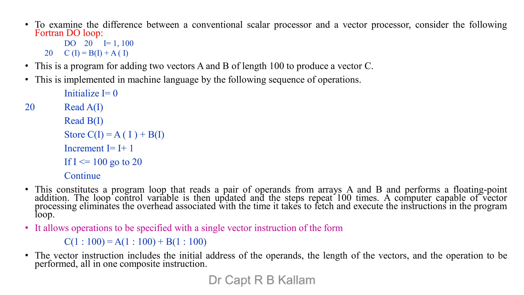 • To examine the difference between a conventional scalar processor and a vector processor, consider the following
Fortran DO loop:
DO 20 I= 1, 100
20 C (I) = B(I) + A ( I)
• This is a program for adding two vectors A and B of length 100 to produce a vector C.
• This is implemented in machine language by the following sequence of operations.
Initialize I= 0
20 Read A(I)
Read B(I)
Store C(I) = A ( I ) + B(I)
Increment I= I+ 1
If I <= 100 go to 20
Continue
• This constitutes a program loop that reads a pair of operands from arrays A and B and performs a floating-point
addition. The loop control variable is then updated and the steps repeat 100 times. A computer capable of vector
processing eliminates the overhead associated with the time it takes to fetch and execute the instructions in the program
loop.
• It allows operations to be specified with a single vector instruction of the form
C(1 : 100) = A(1 : 100) + B(1 : 100)
• The vector instruction includes the initial address of the operands, the length of the vectors, and the operation to be
performed, all in one composite instruction.
 