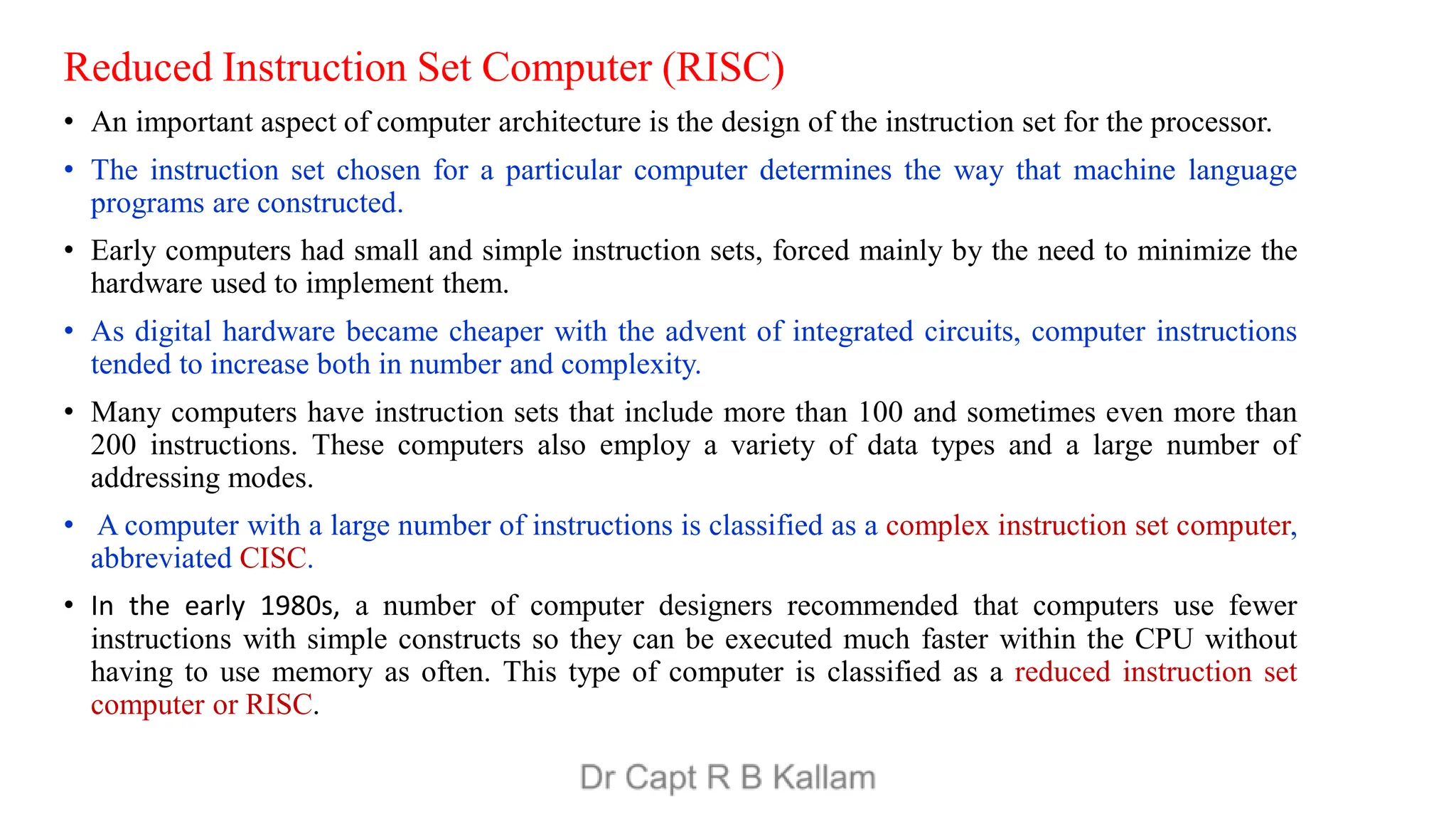 Reduced Instruction Set Computer (RISC)
• An important aspect of computer architecture is the design of the instruction set for the processor.
• The instruction set chosen for a particular computer determines the way that machine language
programs are constructed.
• Early computers had small and simple instruction sets, forced mainly by the need to minimize the
hardware used to implement them.
• As digital hardware became cheaper with the advent of integrated circuits, computer instructions
tended to increase both in number and complexity.
• Many computers have instruction sets that include more than 100 and sometimes even more than
200 instructions. These computers also employ a variety of data types and a large number of
addressing modes.
• A computer with a large number of instructions is classified as a complex instruction set computer,
abbreviated CISC.
• In the early 1980s, a number of computer designers recommended that computers use fewer
instructions with simple constructs so they can be executed much faster within the CPU without
having to use memory as often. This type of computer is classified as a reduced instruction set
computer or RISC.
 