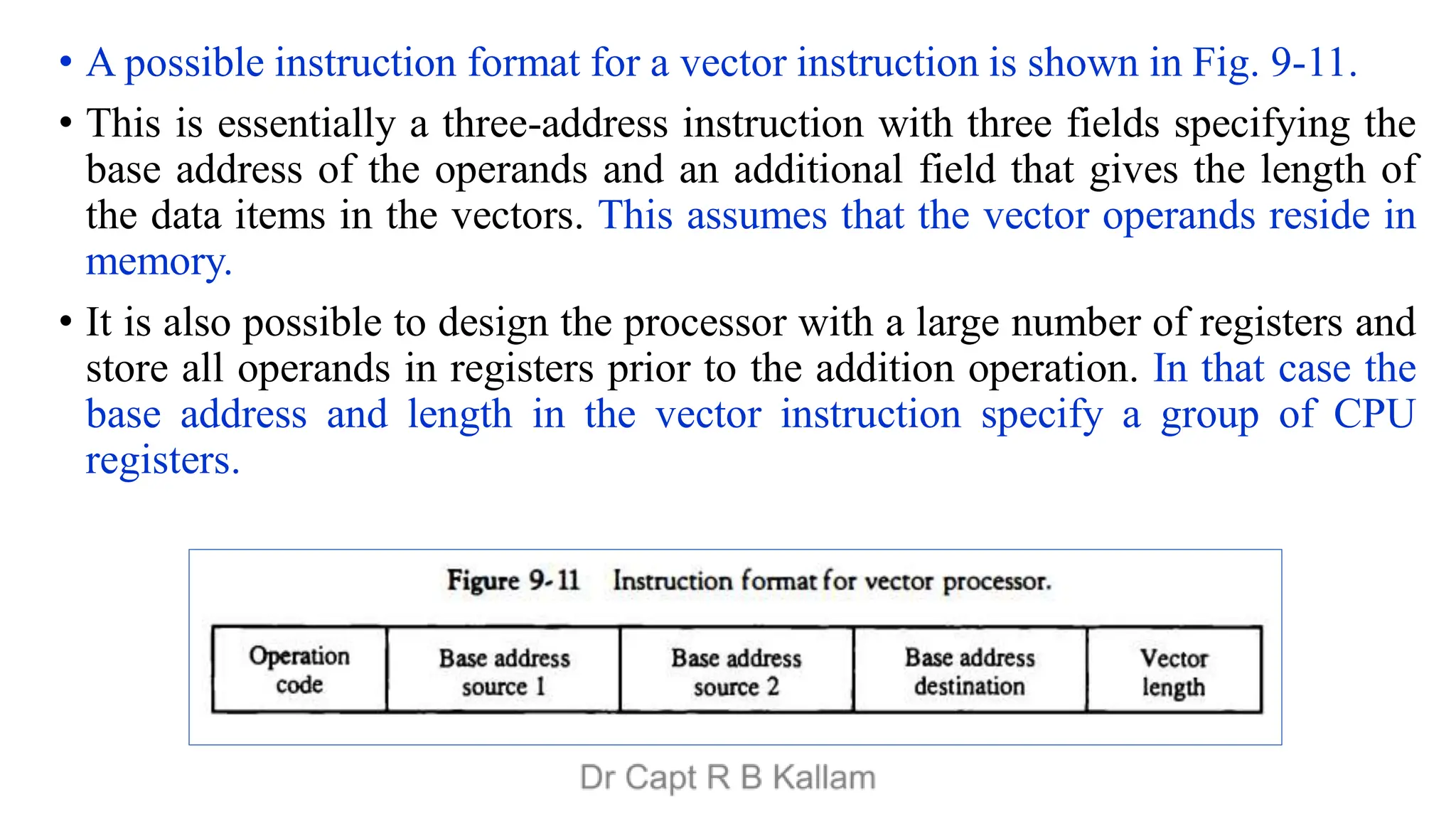 • A possible instruction format for a vector instruction is shown in Fig. 9-11.
• This is essentially a three-address instruction with three fields specifying the
base address of the operands and an additional field that gives the length of
the data items in the vectors. This assumes that the vector operands reside in
memory.
• It is also possible to design the processor with a large number of registers and
store all operands in registers prior to the addition operation. In that case the
base address and length in the vector instruction specify a group of CPU
registers.
 