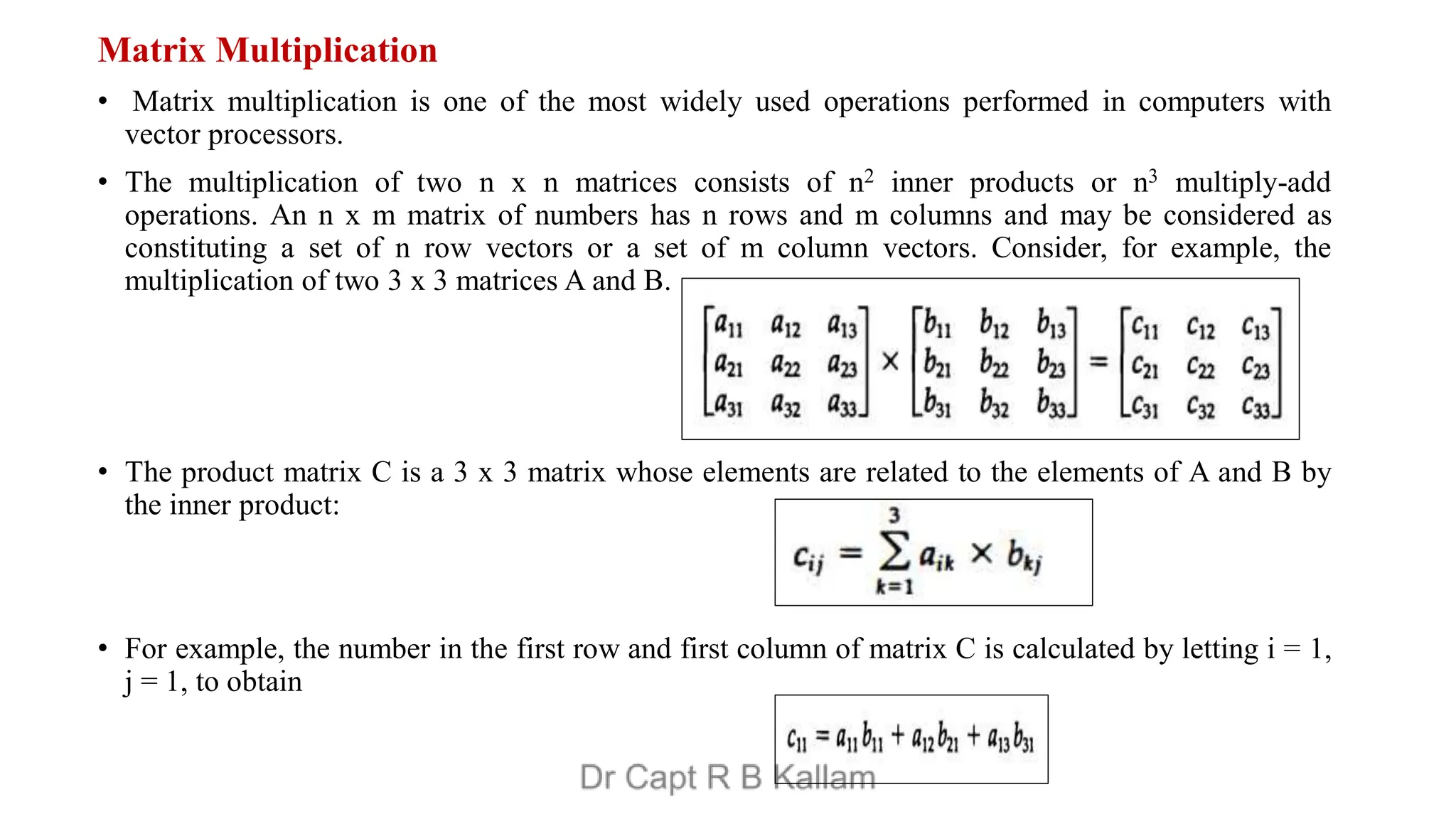 Matrix Multiplication
• Matrix multiplication is one of the most widely used operations performed in computers with
vector processors.
• The multiplication of two n x n matrices consists of n2 inner products or n3 multiply-add
operations. An n x m matrix of numbers has n rows and m columns and may be considered as
constituting a set of n row vectors or a set of m column vectors. Consider, for example, the
multiplication of two 3 x 3 matrices A and B.
• The product matrix C is a 3 x 3 matrix whose elements are related to the elements of A and B by
the inner product:
• For example, the number in the first row and first column of matrix C is calculated by letting i = 1,
j = 1, to obtain
 