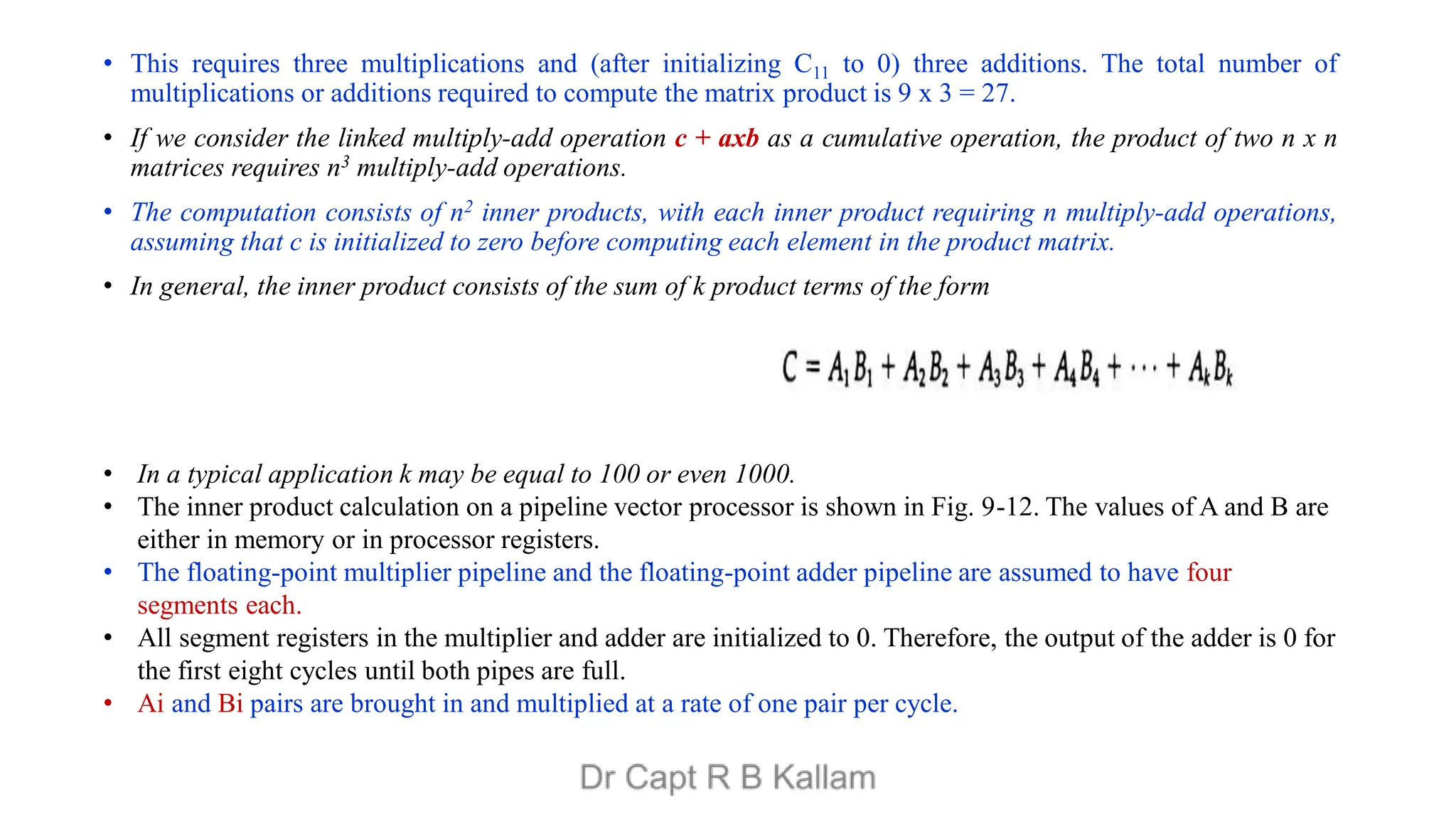 • This requires three multiplications and (after initializing C11 to 0) three additions. The total number of
multiplications or additions required to compute the matrix product is 9 x 3 = 27.
• If we consider the linked multiply-add operation c + axb as a cumulative operation, the product of two n x n
matrices requires n3 multiply-add operations.
• The computation consists of n2 inner products, with each inner product requiring n multiply-add operations,
assuming that c is initialized to zero before computing each element in the product matrix.
• In general, the inner product consists of the sum of k product terms of the form
• In a typical application k may be equal to 100 or even 1000.
• The inner product calculation on a pipeline vector processor is shown in Fig. 9-12. The values of A and B are
either in memory or in processor registers.
• The floating-point multiplier pipeline and the floating-point adder pipeline are assumed to have four
segments each.
• All segment registers in the multiplier and adder are initialized to 0. Therefore, the output of the adder is 0 for
the first eight cycles until both pipes are full.
• Ai and Bi pairs are brought in and multiplied at a rate of one pair per cycle.
 