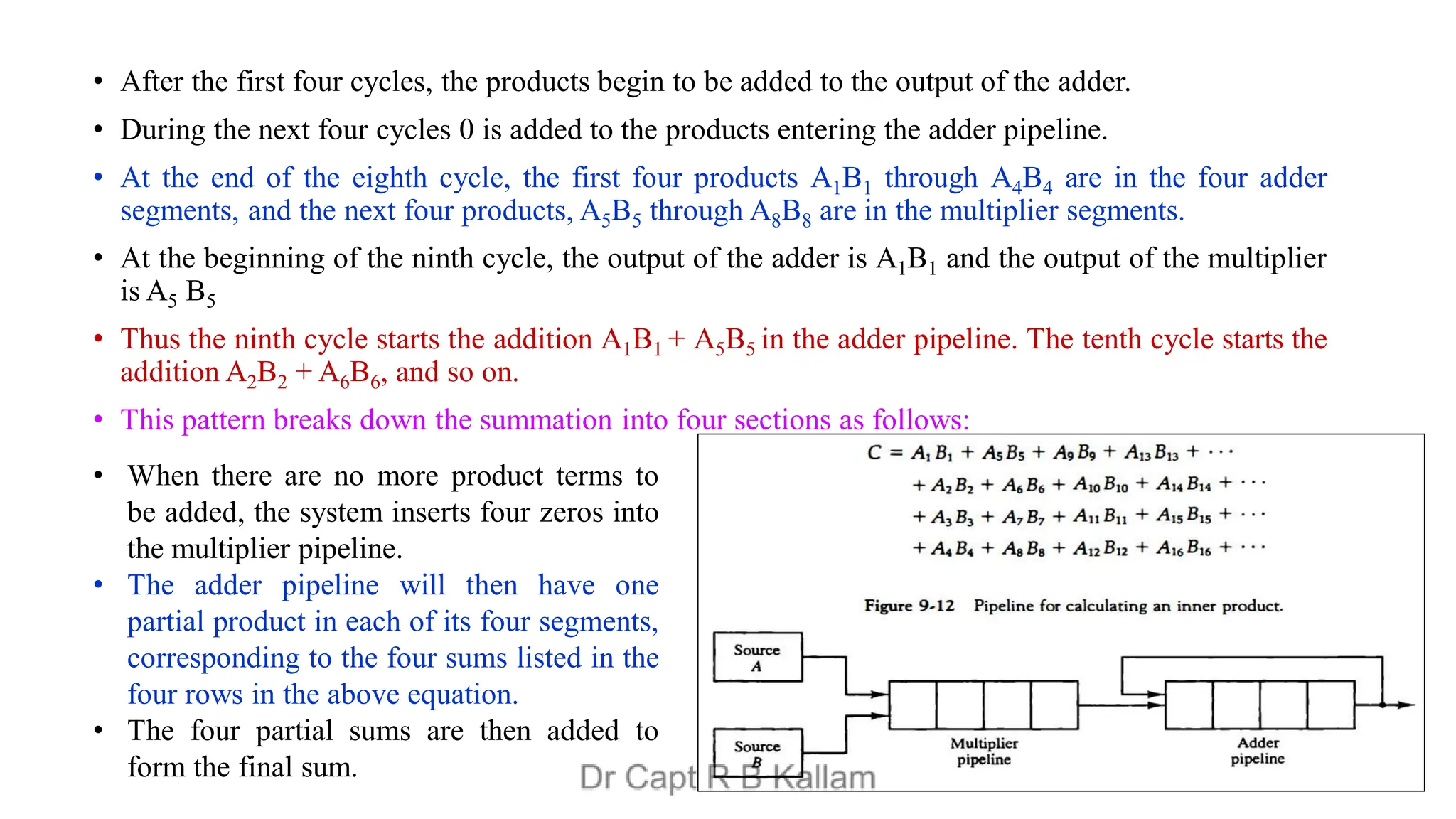 • After the first four cycles, the products begin to be added to the output of the adder.
• During the next four cycles 0 is added to the products entering the adder pipeline.
• At the end of the eighth cycle, the first four products A1B1 through A4B4 are in the four adder
segments, and the next four products, A5B5 through A8B8 are in the multiplier segments.
• At the beginning of the ninth cycle, the output of the adder is A1B1 and the output of the multiplier
is A5 B5
• Thus the ninth cycle starts the addition A1B1 + A5B5 in the adder pipeline. The tenth cycle starts the
addition A2B2 + A6B6, and so on.
• This pattern breaks down the summation into four sections as follows:
• When there are no more product terms to
be added, the system inserts four zeros into
the multiplier pipeline.
• The adder pipeline will then have one
partial product in each of its four segments,
corresponding to the four sums listed in the
four rows in the above equation.
• The four partial sums are then added to
form the final sum.
 