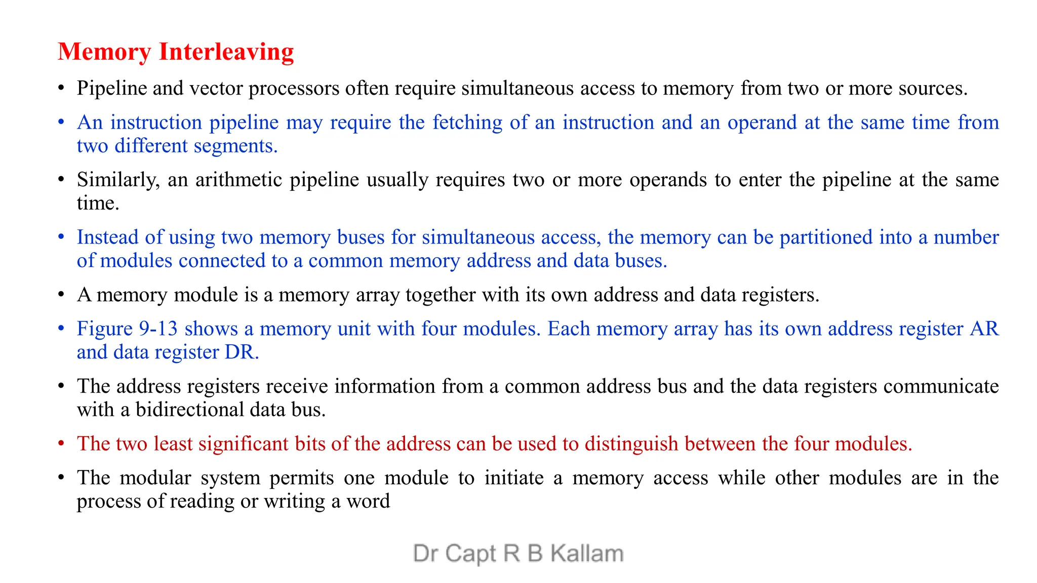 Memory Interleaving
• Pipeline and vector processors often require simultaneous access to memory from two or more sources.
• An instruction pipeline may require the fetching of an instruction and an operand at the same time from
two different segments.
• Similarly, an arithmetic pipeline usually requires two or more operands to enter the pipeline at the same
time.
• Instead of using two memory buses for simultaneous access, the memory can be partitioned into a number
of modules connected to a common memory address and data buses.
• A memory module is a memory array together with its own address and data registers.
• Figure 9-13 shows a memory unit with four modules. Each memory array has its own address register AR
and data register DR.
• The address registers receive information from a common address bus and the data registers communicate
with a bidirectional data bus.
• The two least significant bits of the address can be used to distinguish between the four modules.
• The modular system permits one module to initiate a memory access while other modules are in the
process of reading or writing a word
 