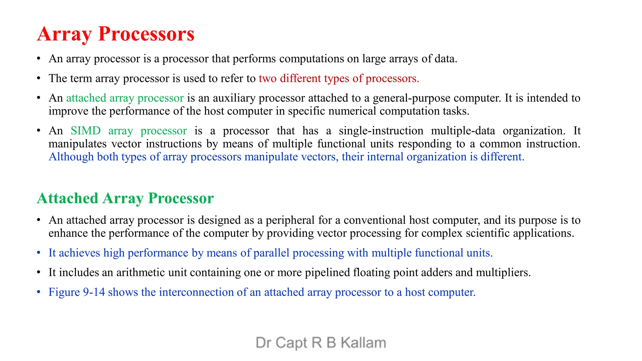 Array Processors
• An array processor is a processor that performs computations on large arrays of data.
• The term array processor is used to refer to two different types of processors.
• An attached array processor is an auxiliary processor attached to a general-purpose computer. It is intended to
improve the performance of the host computer in specific numerical computation tasks.
• An SIMD array processor is a processor that has a single-instruction multiple-data organization. It
manipulates vector instructions by means of multiple functional units responding to a common instruction.
Although both types of array processors manipulate vectors, their internal organization is different.
Attached Array Processor
• An attached array processor is designed as a peripheral for a conventional host computer, and its purpose is to
enhance the performance of the computer by providing vector processing for complex scientific applications.
• It achieves high performance by means of parallel processing with multiple functional units.
• It includes an arithmetic unit containing one or more pipelined floating point adders and multipliers.
• Figure 9-14 shows the interconnection of an attached array processor to a host computer.
 