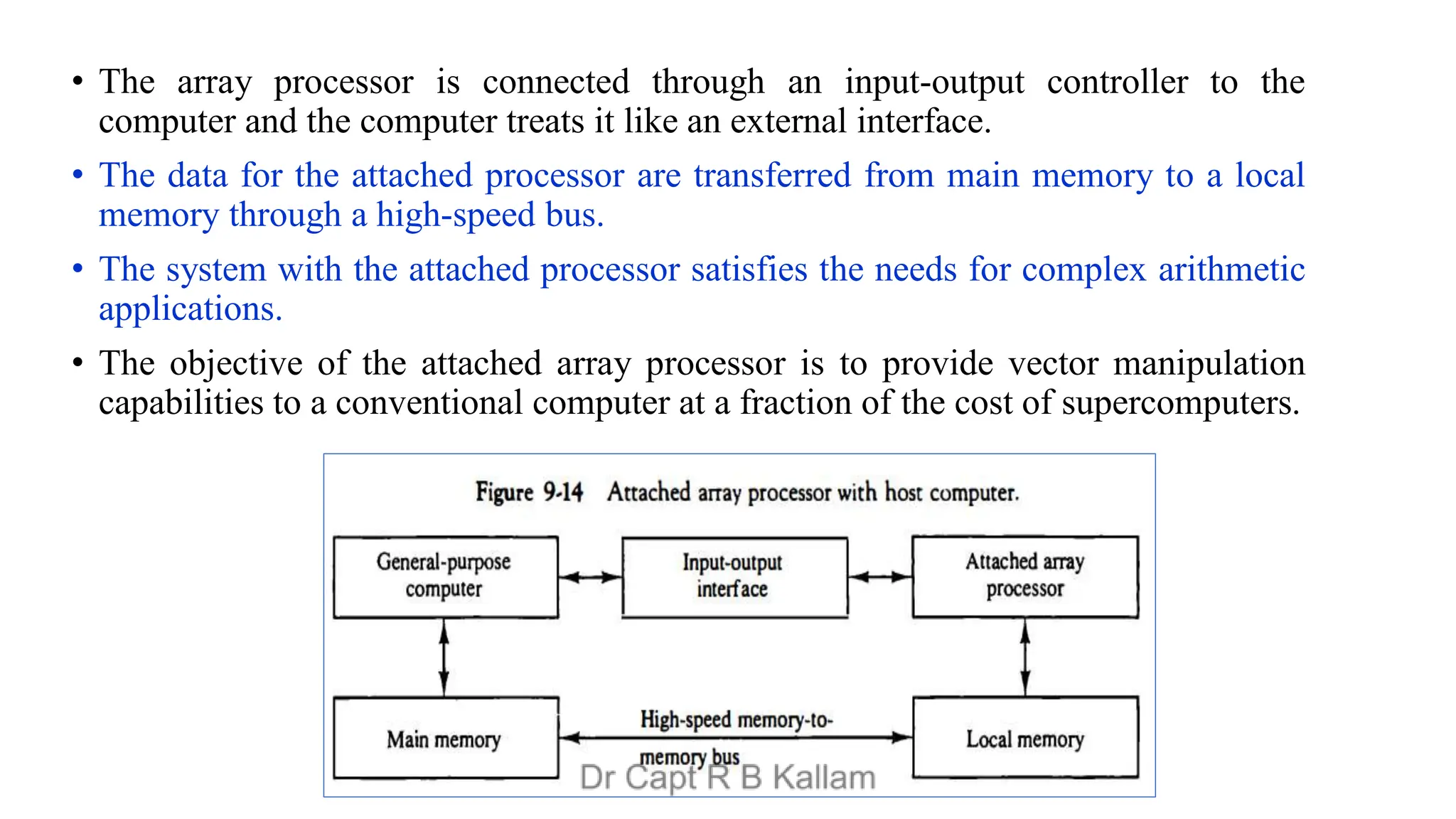• The array processor is connected through an input-output controller to the
computer and the computer treats it like an external interface.
• The data for the attached processor are transferred from main memory to a local
memory through a high-speed bus.
• The system with the attached processor satisfies the needs for complex arithmetic
applications.
• The objective of the attached array processor is to provide vector manipulation
capabilities to a conventional computer at a fraction of the cost of supercomputers.
 