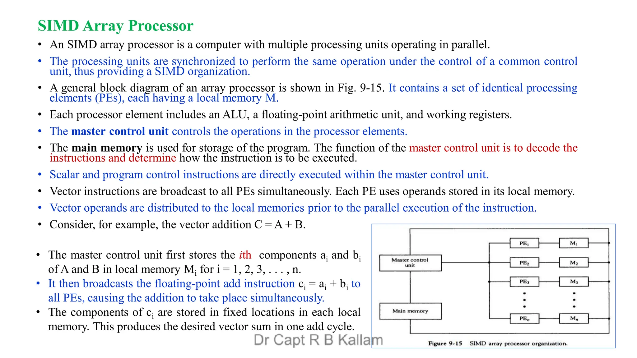 SIMD Array Processor
• An SIMD array processor is a computer with multiple processing units operating in parallel.
• The processing units are synchronized to perform the same operation under the control of a common control
unit, thus providing a SIMD organization.
• A general block diagram of an array processor is shown in Fig. 9-15. It contains a set of identical processing
elements (PEs), each having a local memory M.
• Each processor element includes an ALU, a floating-point arithmetic unit, and working registers.
• The master control unit controls the operations in the processor elements.
• The main memory is used for storage of the program. The function of the master control unit is to decode the
instructions and determine how the instruction is to be executed.
• Scalar and program control instructions are directly executed within the master control unit.
• Vector instructions are broadcast to all PEs simultaneously. Each PE uses operands stored in its local memory.
• Vector operands are distributed to the local memories prior to the parallel execution of the instruction.
• Consider, for example, the vector addition C = A + B.
• The master control unit first stores the ith components ai and bi
of A and B in local memory Mi for i = 1, 2, 3, . . . , n.
• It then broadcasts the floating-point add instruction ci = ai + bi to
all PEs, causing the addition to take place simultaneously.
• The components of ci are stored in fixed locations in each local
memory. This produces the desired vector sum in one add cycle.
 