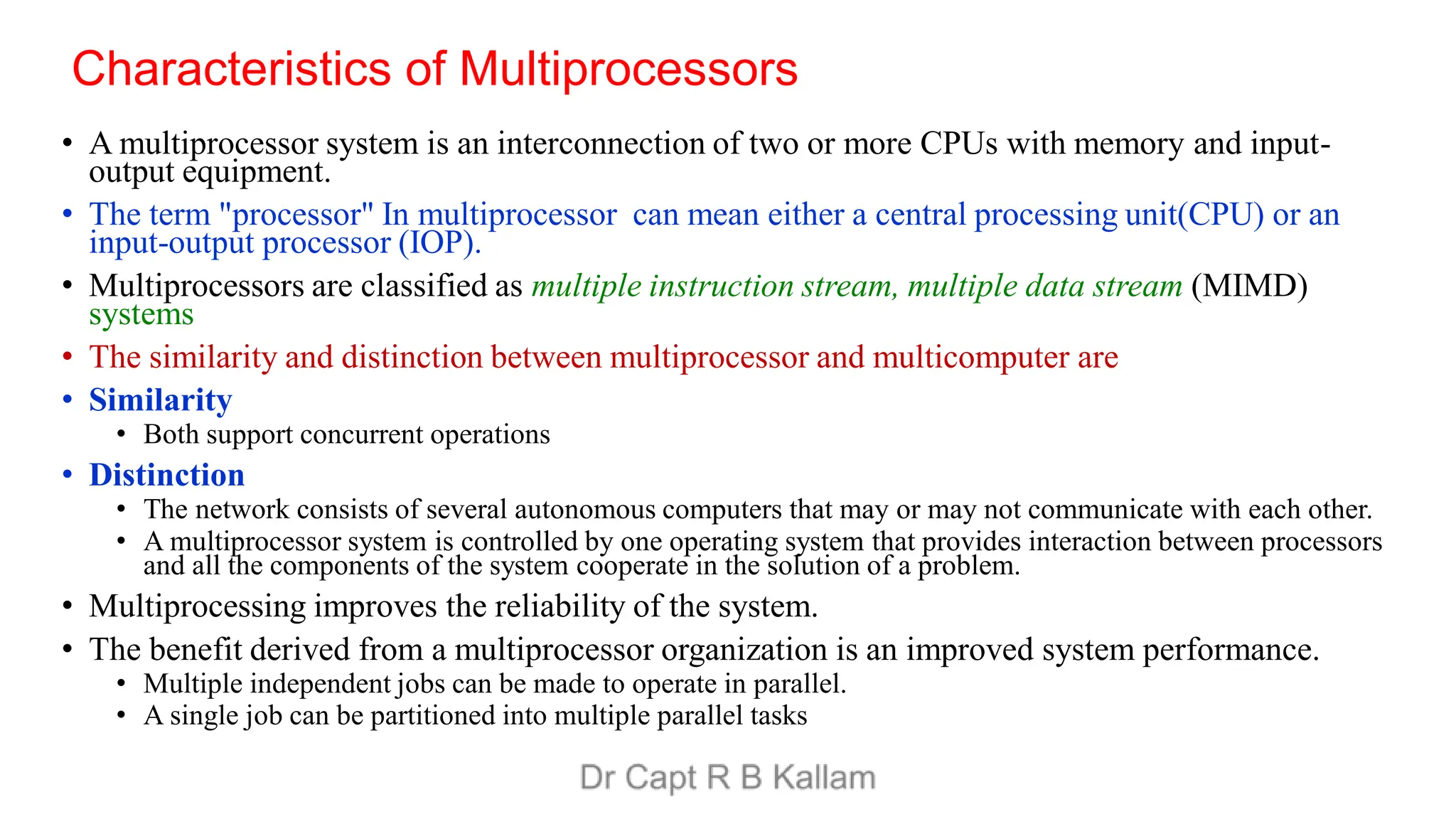 Characteristics of Multiprocessors
• A multiprocessor system is an interconnection of two or more CPUs with memory and input-
output equipment.
• The term "processor" In multiprocessor can mean either a central processing unit(CPU) or an
input-output processor (IOP).
• Multiprocessors are classified as multiple instruction stream, multiple data stream (MIMD)
systems
• The similarity and distinction between multiprocessor and multicomputer are
• Similarity
• Both support concurrent operations
• Distinction
• The network consists of several autonomous computers that may or may not communicate with each other.
• A multiprocessor system is controlled by one operating system that provides interaction between processors
and all the components of the system cooperate in the solution of a problem.
• Multiprocessing improves the reliability of the system.
• The benefit derived from a multiprocessor organization is an improved system performance.
• Multiple independent jobs can be made to operate in parallel.
• A single job can be partitioned into multiple parallel tasks
 