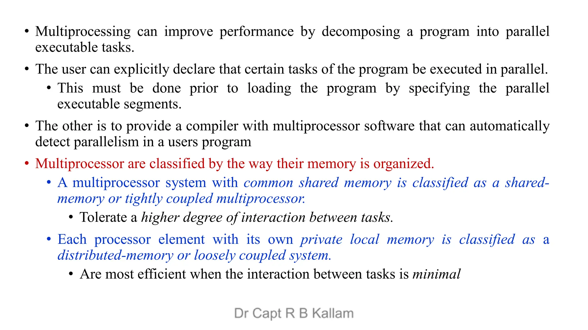 • Multiprocessing can improve performance by decomposing a program into parallel
executable tasks.
• The user can explicitly declare that certain tasks of the program be executed in parallel.
• This must be done prior to loading the program by specifying the parallel
executable segments.
• The other is to provide a compiler with multiprocessor software that can automatically
detect parallelism in a users program
• Multiprocessor are classified by the way their memory is organized.
• A multiprocessor system with common shared memory is classified as a shared-
memory or tightly coupled multiprocessor.
• Tolerate a higher degree of interaction between tasks.
• Each processor element with its own private local memory is classified as a
distributed-memory or loosely coupled system.
• Are most efficient when the interaction between tasks is minimal
 