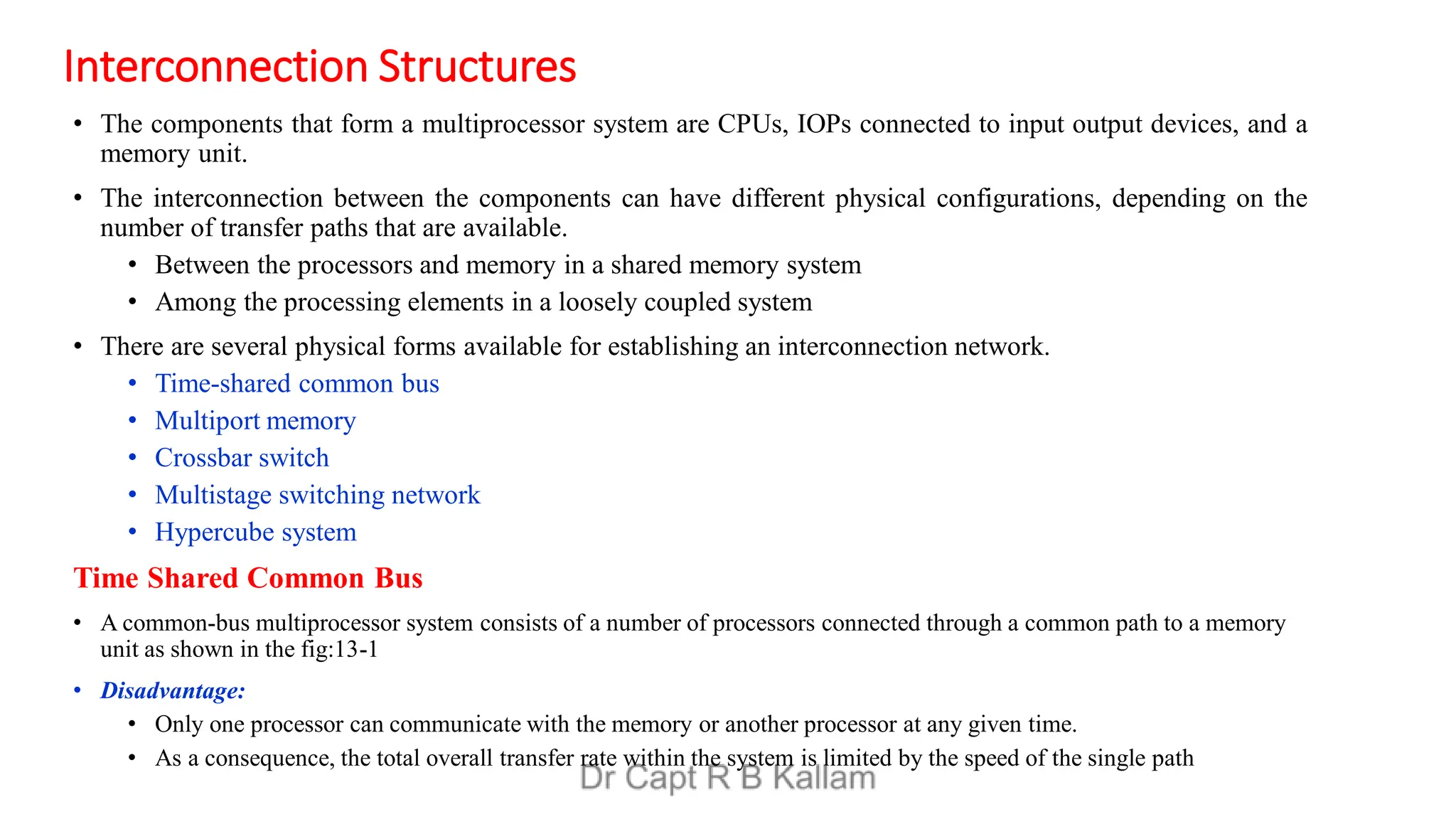 Interconnection Structures
• The components that form a multiprocessor system are CPUs, IOPs connected to input output devices, and a
memory unit.
• The interconnection between the components can have different physical configurations, depending on the
number of transfer paths that are available.
• Between the processors and memory in a shared memory system
• Among the processing elements in a loosely coupled system
• There are several physical forms available for establishing an interconnection network.
• Time-shared common bus
• Multiport memory
• Crossbar switch
• Multistage switching network
• Hypercube system
Time Shared Common Bus
• A common-bus multiprocessor system consists of a number of processors connected through a common path to a memory
unit as shown in the fig:13-1
• Disadvantage:
• Only one processor can communicate with the memory or another processor at any given time.
• As a consequence, the total overall transfer rate within the system is limited by the speed of the single path
 