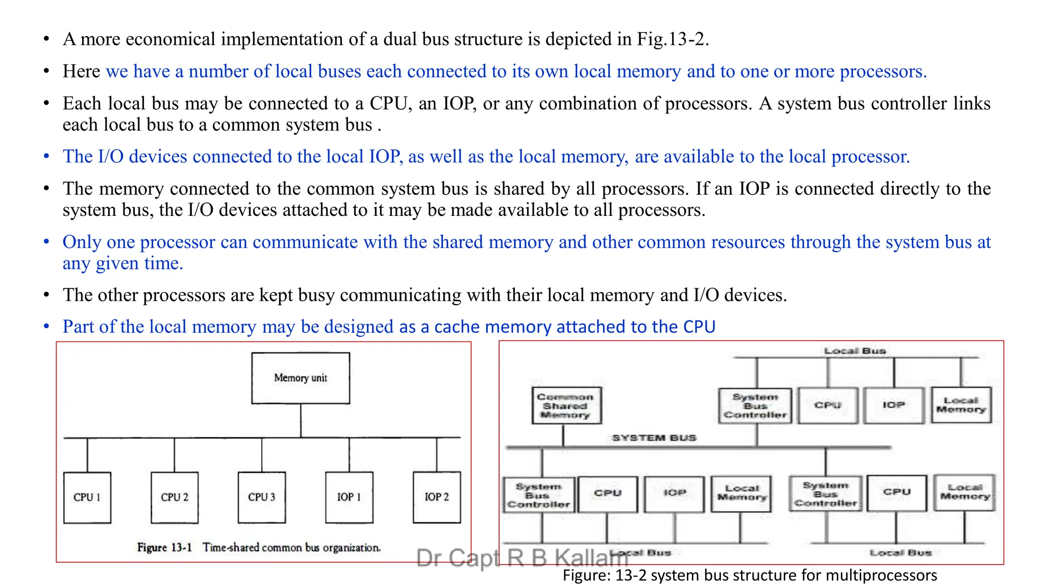 • A more economical implementation of a dual bus structure is depicted in Fig.13-2.
• Here we have a number of local buses each connected to its own local memory and to one or more processors.
• Each local bus may be connected to a CPU, an IOP, or any combination of processors. A system bus controller links
each local bus to a common system bus .
• The I/O devices connected to the local IOP, as well as the local memory, are available to the local processor.
• The memory connected to the common system bus is shared by all processors. If an IOP is connected directly to the
system bus, the I/O devices attached to it may be made available to all processors.
• Only one processor can communicate with the shared memory and other common resources through the system bus at
any given time.
• The other processors are kept busy communicating with their local memory and I/O devices.
• Part of the local memory may be designed as a cache memory attached to the CPU
Figure: 13-2 system bus structure for multiprocessors
 