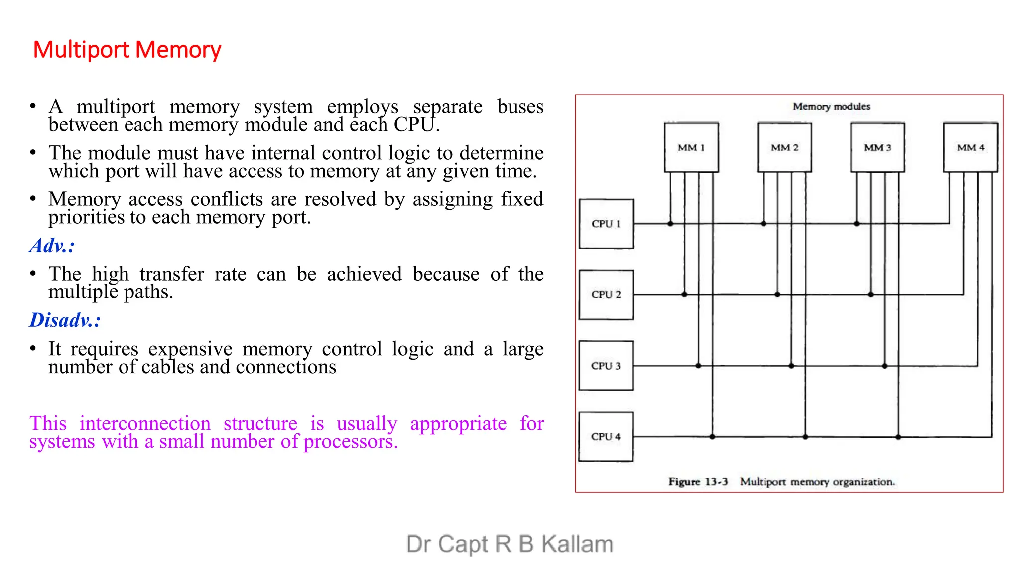 Multiport Memory
• A multiport memory system employs separate buses
between each memory module and each CPU.
• The module must have internal control logic to determine
which port will have access to memory at any given time.
• Memory access conflicts are resolved by assigning fixed
priorities to each memory port.
Adv.:
• The high transfer rate can be achieved because of the
multiple paths.
Disadv.:
• It requires expensive memory control logic and a large
number of cables and connections
This interconnection structure is usually appropriate for
systems with a small number of processors.
 