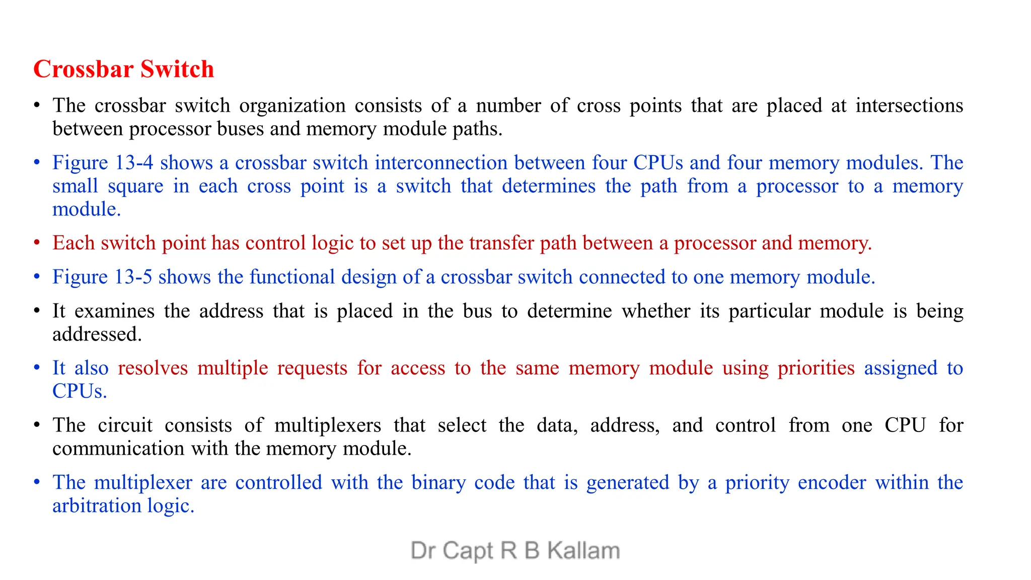 Crossbar Switch
• The crossbar switch organization consists of a number of cross points that are placed at intersections
between processor buses and memory module paths.
• Figure 13-4 shows a crossbar switch interconnection between four CPUs and four memory modules. The
small square in each cross point is a switch that determines the path from a processor to a memory
module.
• Each switch point has control logic to set up the transfer path between a processor and memory.
• Figure 13-5 shows the functional design of a crossbar switch connected to one memory module.
• It examines the address that is placed in the bus to determine whether its particular module is being
addressed.
• It also resolves multiple requests for access to the same memory module using priorities assigned to
CPUs.
• The circuit consists of multiplexers that select the data, address, and control from one CPU for
communication with the memory module.
• The multiplexer are controlled with the binary code that is generated by a priority encoder within the
arbitration logic.
 