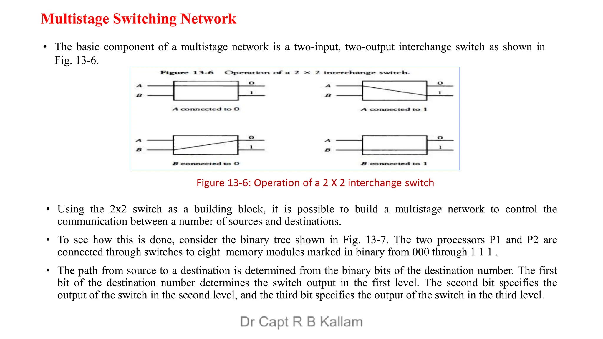 Multistage Switching Network
• The basic component of a multistage network is a two-input, two-output interchange switch as shown in
Fig. 13-6.
• Using the 2x2 switch as a building block, it is possible to build a multistage network to control the
communication between a number of sources and destinations.
• To see how this is done, consider the binary tree shown in Fig. 13-7. The two processors P1 and P2 are
connected through switches to eight memory modules marked in binary from 000 through 1 1 1 .
• The path from source to a destination is determined from the binary bits of the destination number. The first
bit of the destination number determines the switch output in the first level. The second bit specifies the
output of the switch in the second level, and the third bit specifies the output of the switch in the third level.
Figure 13-6: Operation of a 2 X 2 interchange switch
 