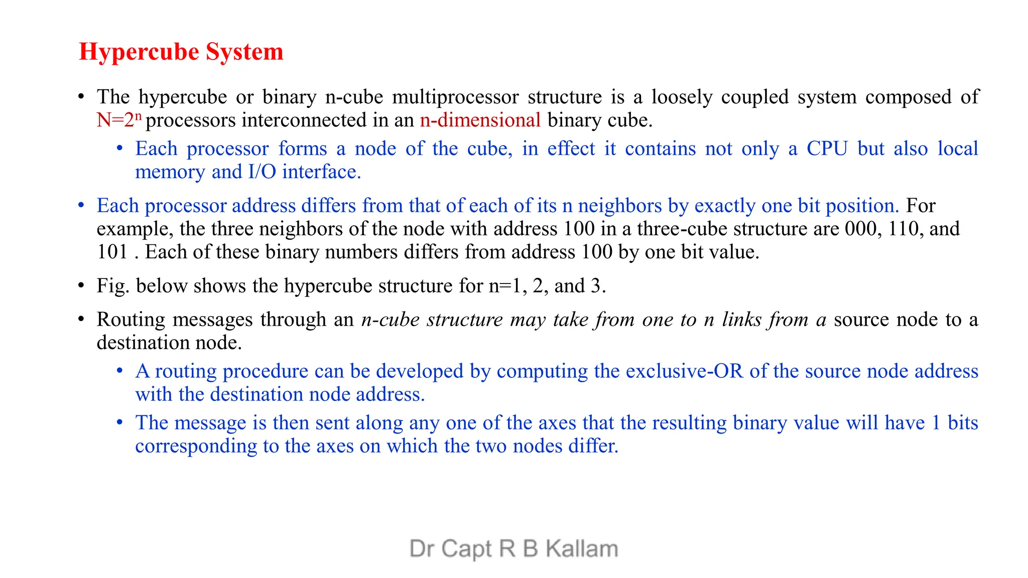 Hypercube System
• The hypercube or binary n-cube multiprocessor structure is a loosely coupled system composed of
N=2n processors interconnected in an n-dimensional binary cube.
• Each processor forms a node of the cube, in effect it contains not only a CPU but also local
memory and I/O interface.
• Each processor address differs from that of each of its n neighbors by exactly one bit position. For
example, the three neighbors of the node with address 100 in a three-cube structure are 000, 110, and
101 . Each of these binary numbers differs from address 100 by one bit value.
• Fig. below shows the hypercube structure for n=1, 2, and 3.
• Routing messages through an n-cube structure may take from one to n links from a source node to a
destination node.
• A routing procedure can be developed by computing the exclusive-OR of the source node address
with the destination node address.
• The message is then sent along any one of the axes that the resulting binary value will have 1 bits
corresponding to the axes on which the two nodes differ.
 