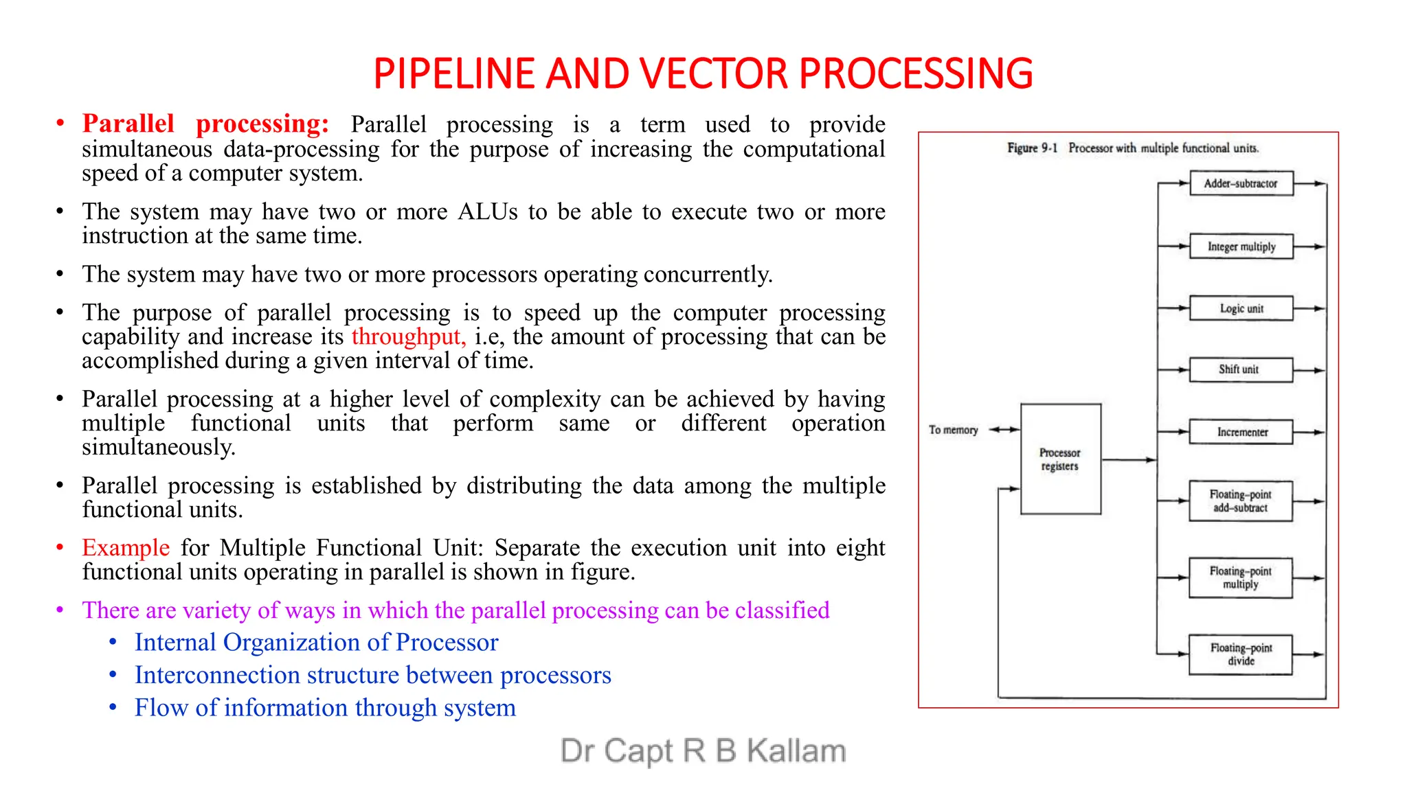PIPELINE AND VECTOR PROCESSING
• Parallel processing: Parallel processing is a term used to provide
simultaneous data-processing for the purpose of increasing the computational
speed of a computer system.
• The system may have two or more ALUs to be able to execute two or more
instruction at the same time.
• The system may have two or more processors operating concurrently.
• The purpose of parallel processing is to speed up the computer processing
capability and increase its throughput, i.e, the amount of processing that can be
accomplished during a given interval of time.
• Parallel processing at a higher level of complexity can be achieved by having
multiple functional units that perform same or different operation
simultaneously.
• Parallel processing is established by distributing the data among the multiple
functional units.
• Example for Multiple Functional Unit: Separate the execution unit into eight
functional units operating in parallel is shown in figure.
• There are variety of ways in which the parallel processing can be classified
• Internal Organization of Processor
• Interconnection structure between processors
• Flow of information through system
 