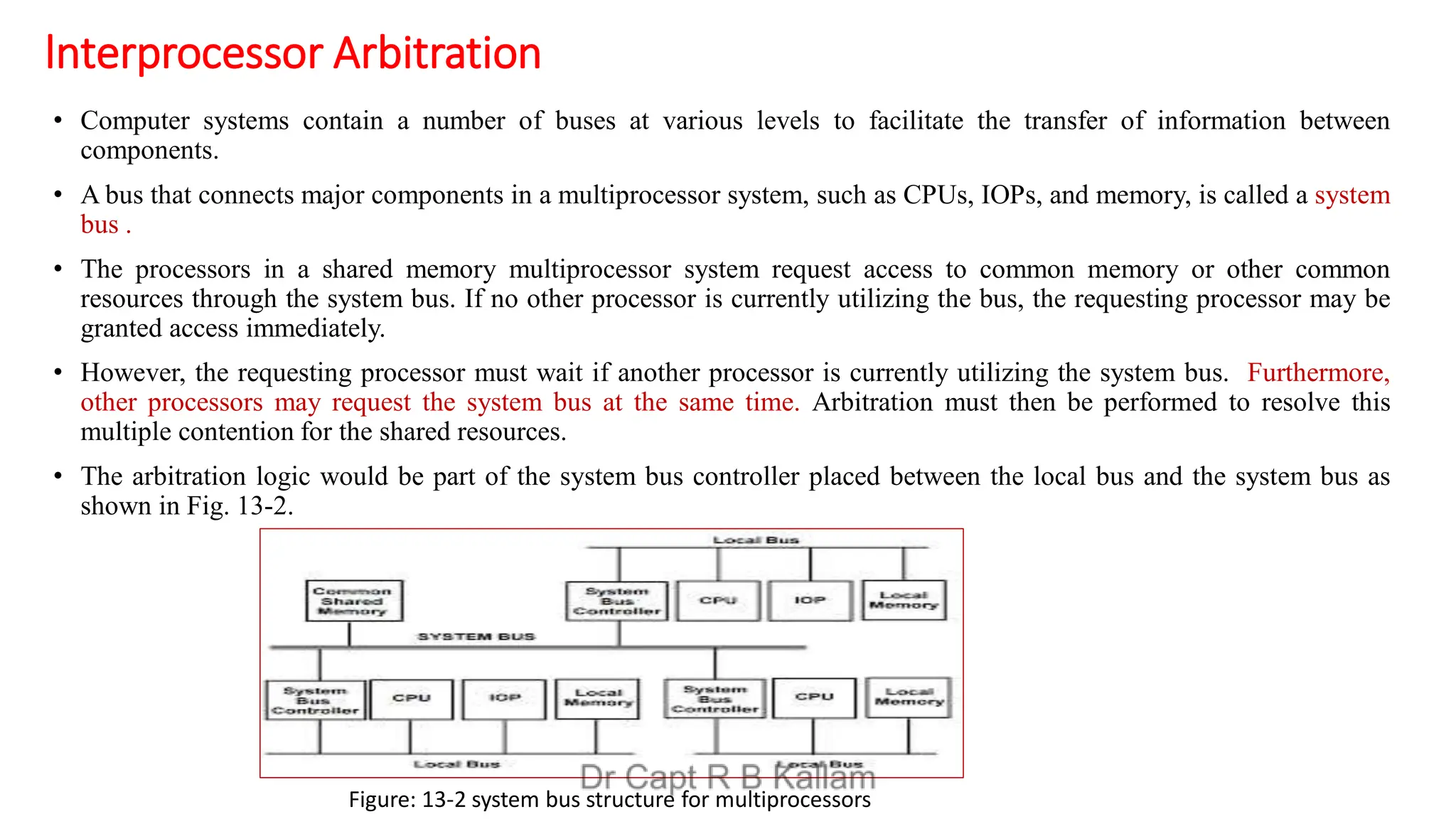 lnterprocessor Arbitration
• Computer systems contain a number of buses at various levels to facilitate the transfer of information between
components.
• A bus that connects major components in a multiprocessor system, such as CPUs, IOPs, and memory, is called a system
bus .
• The processors in a shared memory multiprocessor system request access to common memory or other common
resources through the system bus. If no other processor is currently utilizing the bus, the requesting processor may be
granted access immediately.
• However, the requesting processor must wait if another processor is currently utilizing the system bus. Furthermore,
other processors may request the system bus at the same time. Arbitration must then be performed to resolve this
multiple contention for the shared resources.
• The arbitration logic would be part of the system bus controller placed between the local bus and the system bus as
shown in Fig. 13-2.
Figure: 13-2 system bus structure for multiprocessors
 