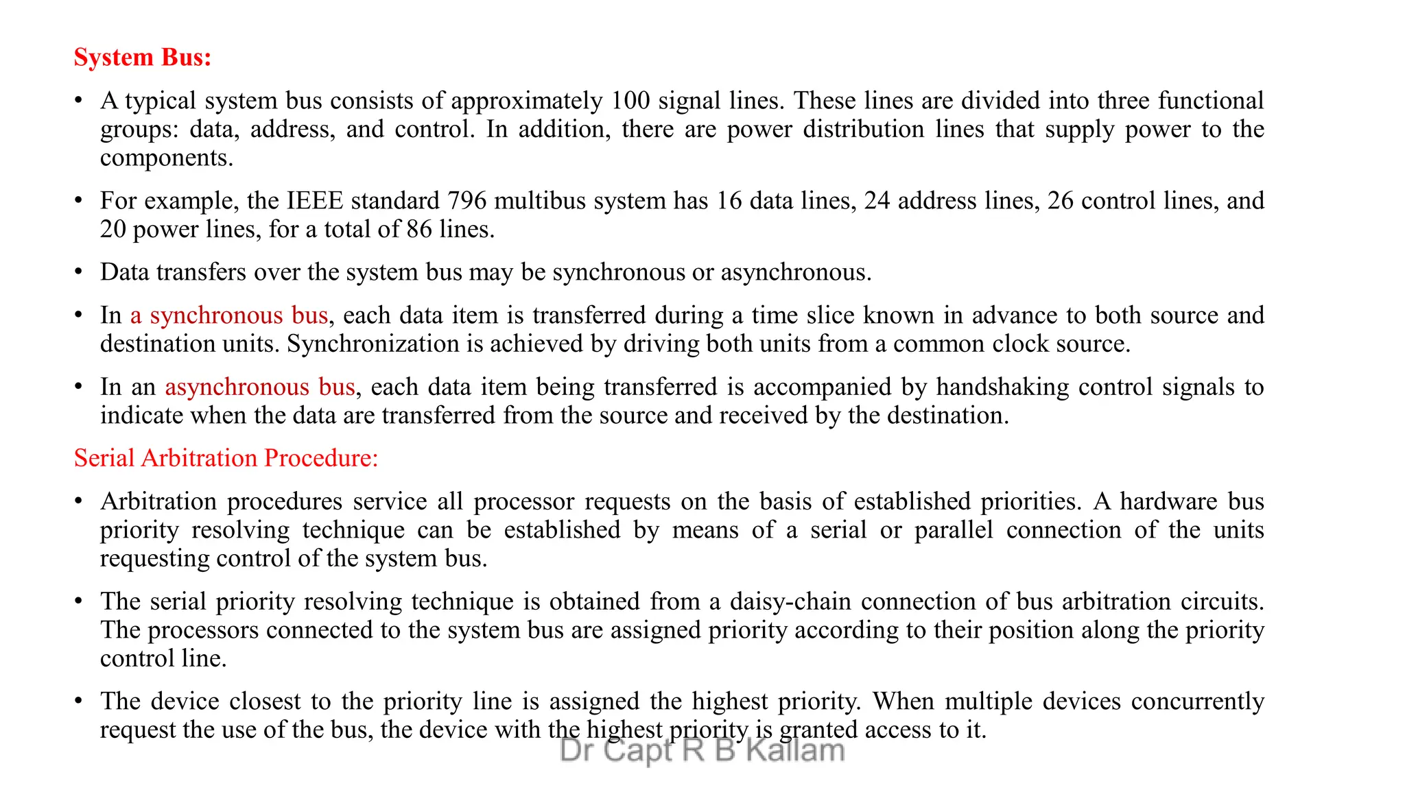 System Bus:
• A typical system bus consists of approximately 100 signal lines. These lines are divided into three functional
groups: data, address, and control. In addition, there are power distribution lines that supply power to the
components.
• For example, the IEEE standard 796 multibus system has 16 data lines, 24 address lines, 26 control lines, and
20 power lines, for a total of 86 lines.
• Data transfers over the system bus may be synchronous or asynchronous.
• In a synchronous bus, each data item is transferred during a time slice known in advance to both source and
destination units. Synchronization is achieved by driving both units from a common clock source.
• In an asynchronous bus, each data item being transferred is accompanied by handshaking control signals to
indicate when the data are transferred from the source and received by the destination.
Serial Arbitration Procedure:
• Arbitration procedures service all processor requests on the basis of established priorities. A hardware bus
priority resolving technique can be established by means of a serial or parallel connection of the units
requesting control of the system bus.
• The serial priority resolving technique is obtained from a daisy-chain connection of bus arbitration circuits.
The processors connected to the system bus are assigned priority according to their position along the priority
control line.
• The device closest to the priority line is assigned the highest priority. When multiple devices concurrently
request the use of the bus, the device with the highest priority is granted access to it.
 