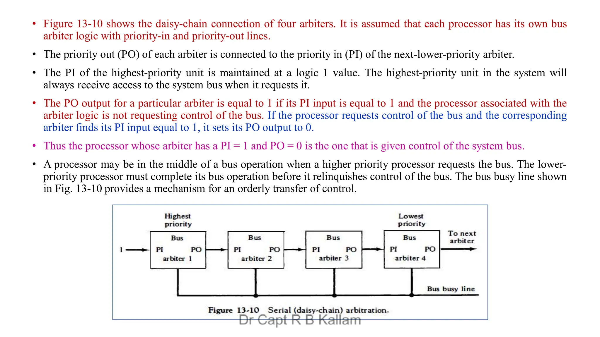 • Figure 13-10 shows the daisy-chain connection of four arbiters. It is assumed that each processor has its own bus
arbiter logic with priority-in and priority-out lines.
• The priority out (PO) of each arbiter is connected to the priority in (PI) of the next-lower-priority arbiter.
• The PI of the highest-priority unit is maintained at a logic 1 value. The highest-priority unit in the system will
always receive access to the system bus when it requests it.
• The PO output for a particular arbiter is equal to 1 if its PI input is equal to 1 and the processor associated with the
arbiter logic is not requesting control of the bus. If the processor requests control of the bus and the corresponding
arbiter finds its PI input equal to 1, it sets its PO output to 0.
• Thus the processor whose arbiter has a PI = 1 and PO = 0 is the one that is given control of the system bus.
• A processor may be in the middle of a bus operation when a higher priority processor requests the bus. The lower-
priority processor must complete its bus operation before it relinquishes control of the bus. The bus busy line shown
in Fig. 13-10 provides a mechanism for an orderly transfer of control.
 