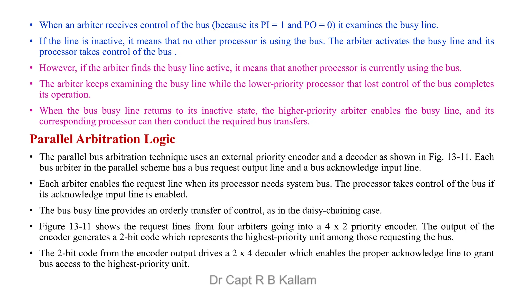 • When an arbiter receives control of the bus (because its PI = 1 and PO = 0) it examines the busy line.
• If the line is inactive, it means that no other processor is using the bus. The arbiter activates the busy line and its
processor takes control of the bus .
• However, if the arbiter finds the busy line active, it means that another processor is currently using the bus.
• The arbiter keeps examining the busy line while the lower-priority processor that lost control of the bus completes
its operation.
• When the bus busy line returns to its inactive state, the higher-priority arbiter enables the busy line, and its
corresponding processor can then conduct the required bus transfers.
Parallel Arbitration Logic
• The parallel bus arbitration technique uses an external priority encoder and a decoder as shown in Fig. 13-11. Each
bus arbiter in the parallel scheme has a bus request output line and a bus acknowledge input line.
• Each arbiter enables the request line when its processor needs system bus. The processor takes control of the bus if
its acknowledge input line is enabled.
• The bus busy line provides an orderly transfer of control, as in the daisy-chaining case.
• Figure 13-11 shows the request lines from four arbiters going into a 4 x 2 priority encoder. The output of the
encoder generates a 2-bit code which represents the highest-priority unit among those requesting the bus.
• The 2-bit code from the encoder output drives a 2 x 4 decoder which enables the proper acknowledge line to grant
bus access to the highest-priority unit.
 