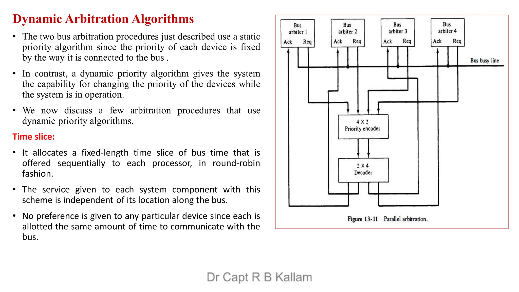 Dynamic Arbitration Algorithms
• The two bus arbitration procedures just described use a static
priority algorithm since the priority of each device is fixed
by the way it is connected to the bus .
• In contrast, a dynamic priority algorithm gives the system
the capability for changing the priority of the devices while
the system is in operation.
• We now discuss a few arbitration procedures that use
dynamic priority algorithms.
Time slice:
• It allocates a fixed-length time slice of bus time that is
offered sequentially to each processor, in round-robin
fashion.
• The service given to each system component with this
scheme is independent of its location along the bus.
• No preference is given to any particular device since each is
allotted the same amount of time to communicate with the
bus.
 