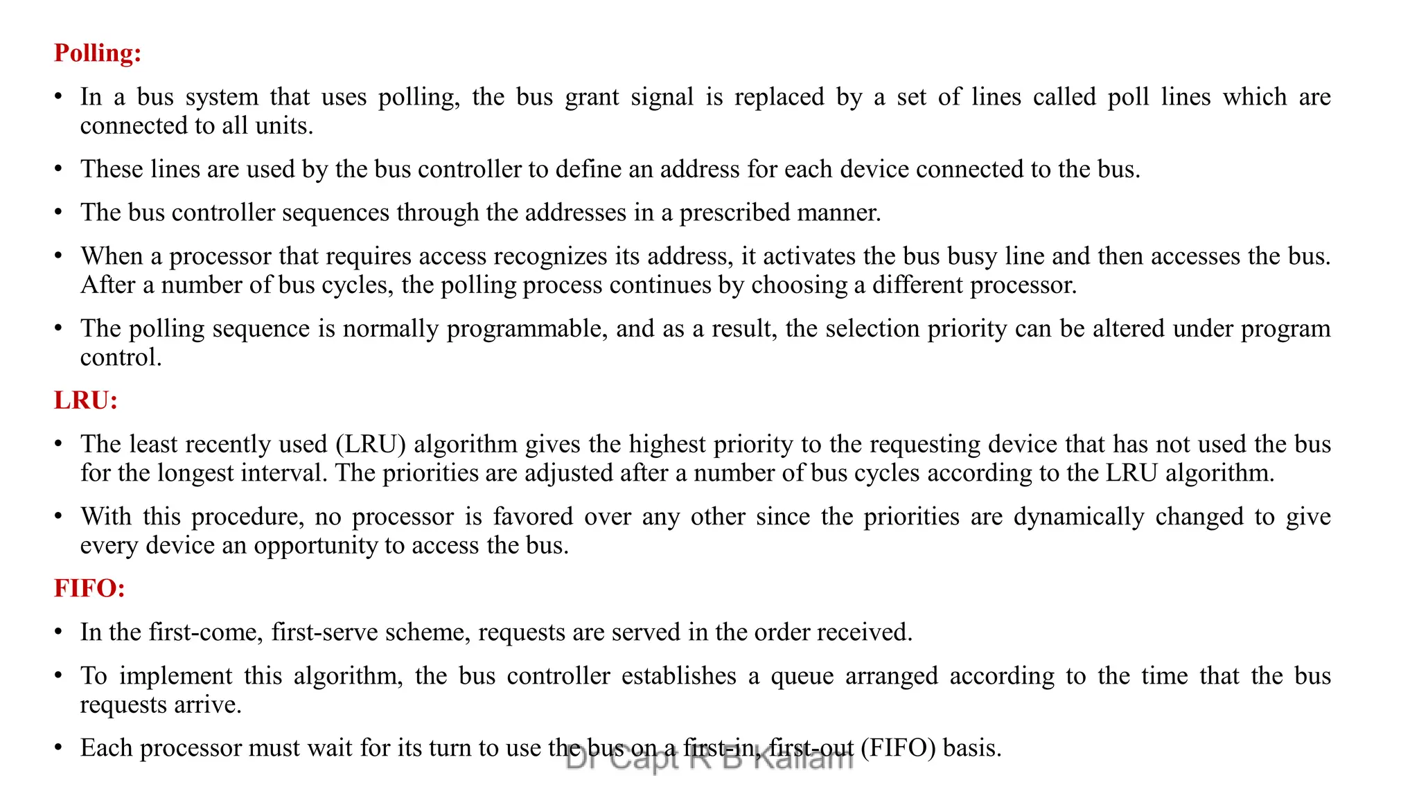 Polling:
• In a bus system that uses polling, the bus grant signal is replaced by a set of lines called poll lines which are
connected to all units.
• These lines are used by the bus controller to define an address for each device connected to the bus.
• The bus controller sequences through the addresses in a prescribed manner.
• When a processor that requires access recognizes its address, it activates the bus busy line and then accesses the bus.
After a number of bus cycles, the polling process continues by choosing a different processor.
• The polling sequence is normally programmable, and as a result, the selection priority can be altered under program
control.
LRU:
• The least recently used (LRU) algorithm gives the highest priority to the requesting device that has not used the bus
for the longest interval. The priorities are adjusted after a number of bus cycles according to the LRU algorithm.
• With this procedure, no processor is favored over any other since the priorities are dynamically changed to give
every device an opportunity to access the bus.
FIFO:
• In the first-come, first-serve scheme, requests are served in the order received.
• To implement this algorithm, the bus controller establishes a queue arranged according to the time that the bus
requests arrive.
• Each processor must wait for its turn to use the bus on a first-in, first-out (FIFO) basis.
 