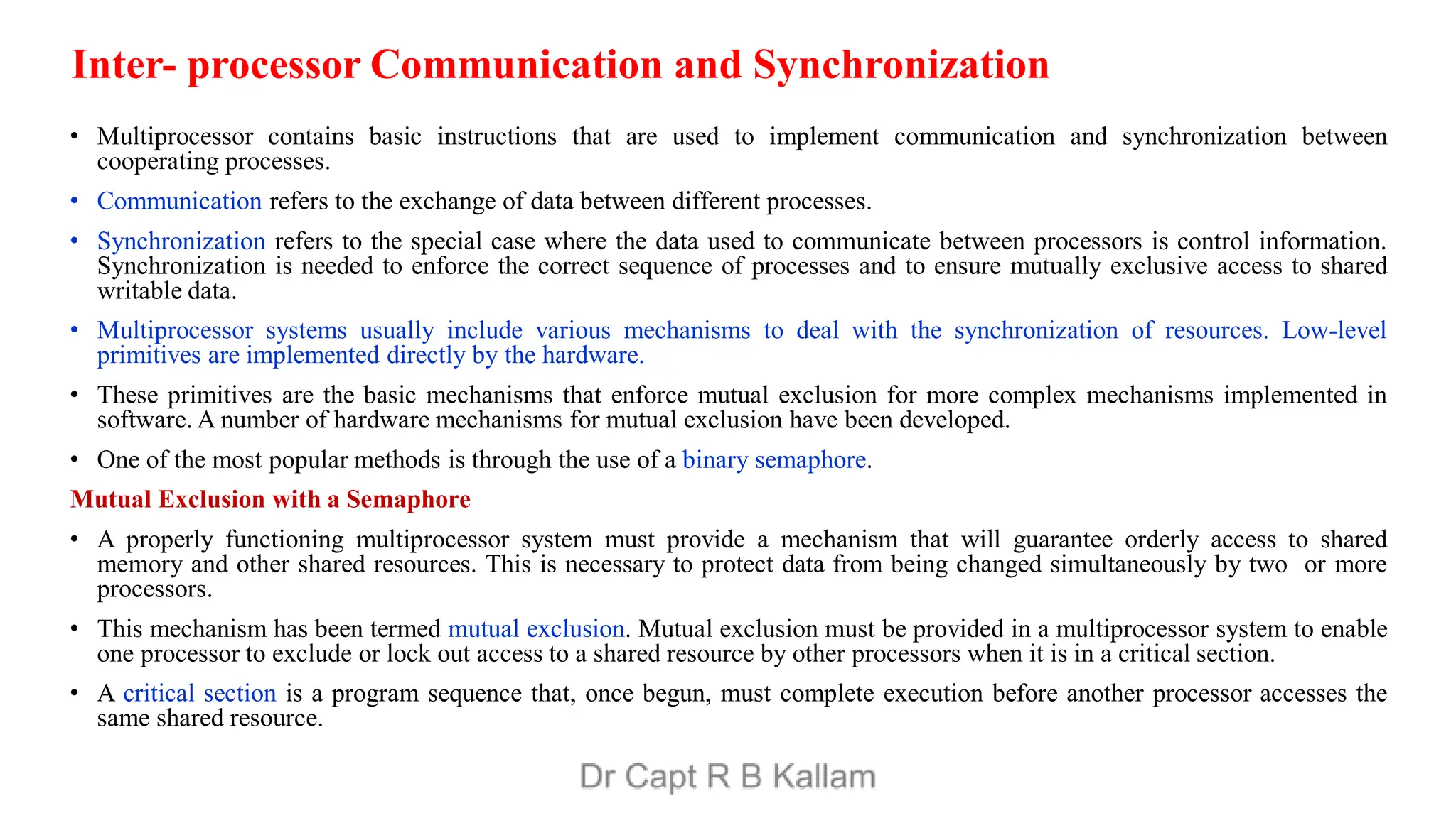 Inter- processor Communication and Synchronization
• Multiprocessor contains basic instructions that are used to implement communication and synchronization between
cooperating processes.
• Communication refers to the exchange of data between different processes.
• Synchronization refers to the special case where the data used to communicate between processors is control information.
Synchronization is needed to enforce the correct sequence of processes and to ensure mutually exclusive access to shared
writable data.
• Multiprocessor systems usually include various mechanisms to deal with the synchronization of resources. Low-level
primitives are implemented directly by the hardware.
• These primitives are the basic mechanisms that enforce mutual exclusion for more complex mechanisms implemented in
software. A number of hardware mechanisms for mutual exclusion have been developed.
• One of the most popular methods is through the use of a binary semaphore.
Mutual Exclusion with a Semaphore
• A properly functioning multiprocessor system must provide a mechanism that will guarantee orderly access to shared
memory and other shared resources. This is necessary to protect data from being changed simultaneously by two or more
processors.
• This mechanism has been termed mutual exclusion. Mutual exclusion must be provided in a multiprocessor system to enable
one processor to exclude or lock out access to a shared resource by other processors when it is in a critical section.
• A critical section is a program sequence that, once begun, must complete execution before another processor accesses the
same shared resource.
 