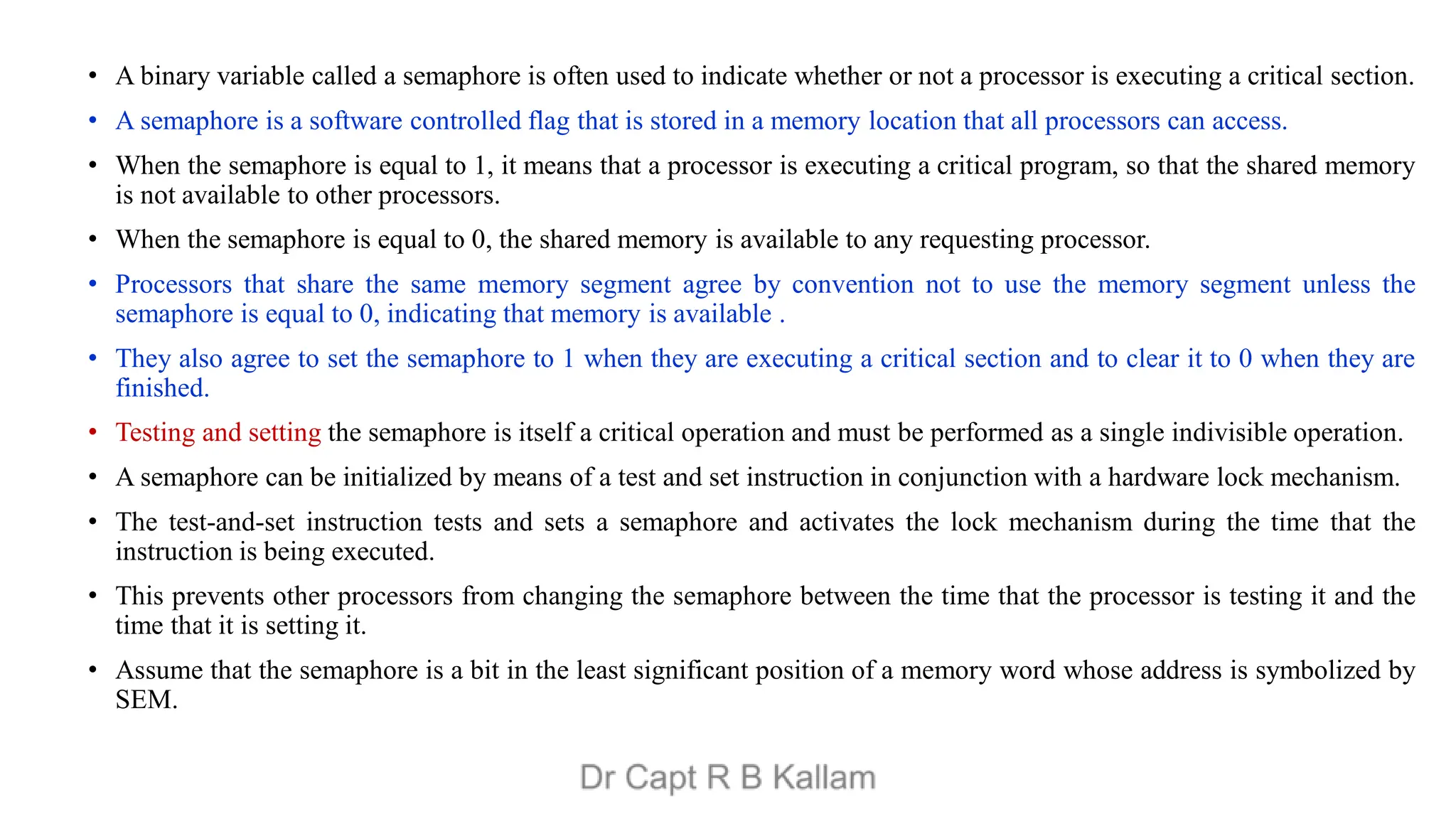 • A binary variable called a semaphore is often used to indicate whether or not a processor is executing a critical section.
• A semaphore is a software controlled flag that is stored in a memory location that all processors can access.
• When the semaphore is equal to 1, it means that a processor is executing a critical program, so that the shared memory
is not available to other processors.
• When the semaphore is equal to 0, the shared memory is available to any requesting processor.
• Processors that share the same memory segment agree by convention not to use the memory segment unless the
semaphore is equal to 0, indicating that memory is available .
• They also agree to set the semaphore to 1 when they are executing a critical section and to clear it to 0 when they are
finished.
• Testing and setting the semaphore is itself a critical operation and must be performed as a single indivisible operation.
• A semaphore can be initialized by means of a test and set instruction in conjunction with a hardware lock mechanism.
• The test-and-set instruction tests and sets a semaphore and activates the lock mechanism during the time that the
instruction is being executed.
• This prevents other processors from changing the semaphore between the time that the processor is testing it and the
time that it is setting it.
• Assume that the semaphore is a bit in the least significant position of a memory word whose address is symbolized by
SEM.
 
