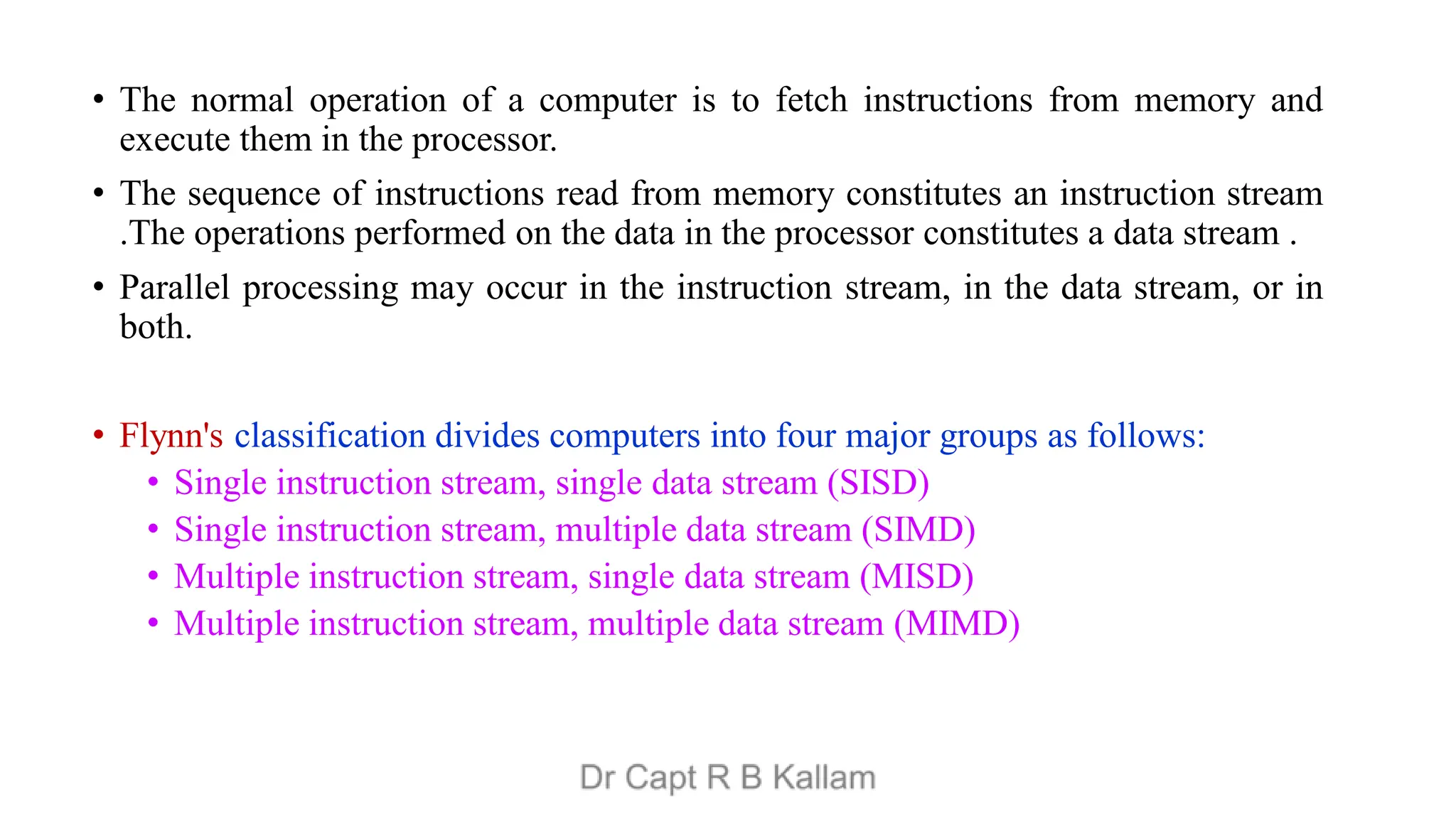 • The normal operation of a computer is to fetch instructions from memory and
execute them in the processor.
• The sequence of instructions read from memory constitutes an instruction stream
.The operations performed on the data in the processor constitutes a data stream .
• Parallel processing may occur in the instruction stream, in the data stream, or in
both.
• Flynn's classification divides computers into four major groups as follows:
• Single instruction stream, single data stream (SISD)
• Single instruction stream, multiple data stream (SIMD)
• Multiple instruction stream, single data stream (MISD)
• Multiple instruction stream, multiple data stream (MIMD)
 