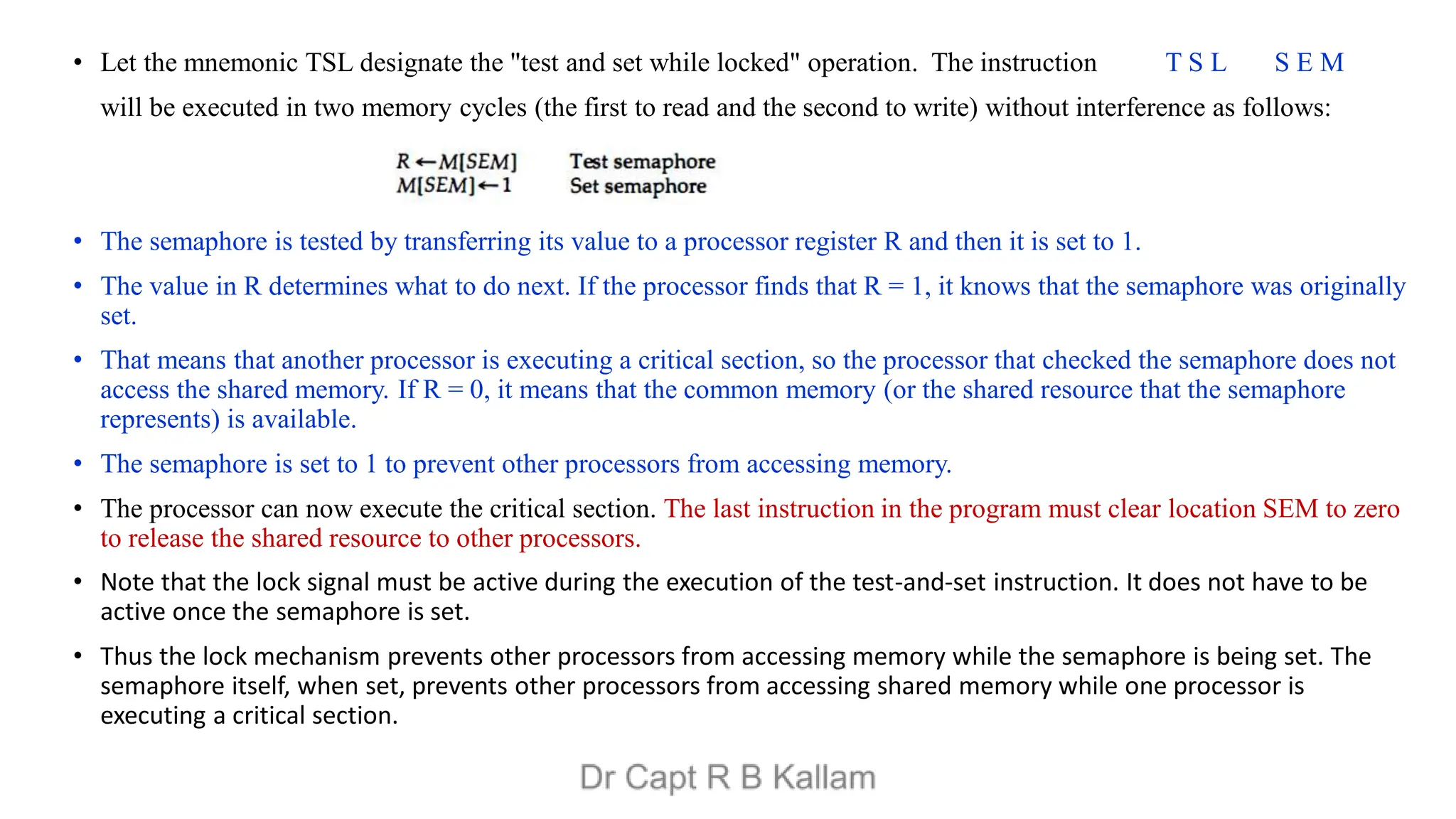 • Let the mnemonic TSL designate the "test and set while locked" operation. The instruction T S L S E M
will be executed in two memory cycles (the first to read and the second to write) without interference as follows:
• The semaphore is tested by transferring its value to a processor register R and then it is set to 1.
• The value in R determines what to do next. If the processor finds that R = 1, it knows that the semaphore was originally
set.
• That means that another processor is executing a critical section, so the processor that checked the semaphore does not
access the shared memory. If R = 0, it means that the common memory (or the shared resource that the semaphore
represents) is available.
• The semaphore is set to 1 to prevent other processors from accessing memory.
• The processor can now execute the critical section. The last instruction in the program must clear location SEM to zero
to release the shared resource to other processors.
• Note that the lock signal must be active during the execution of the test-and-set instruction. It does not have to be
active once the semaphore is set.
• Thus the lock mechanism prevents other processors from accessing memory while the semaphore is being set. The
semaphore itself, when set, prevents other processors from accessing shared memory while one processor is
executing a critical section.
 