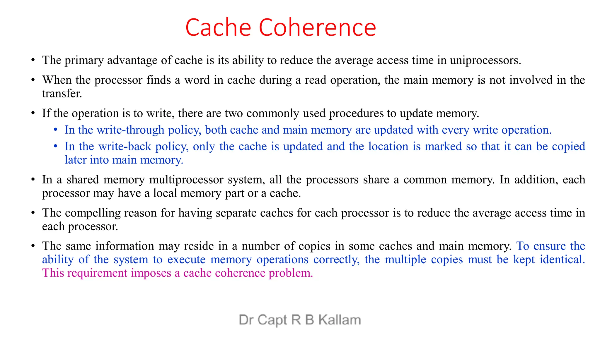 Cache Coherence
• The primary advantage of cache is its ability to reduce the average access time in uniprocessors.
• When the processor finds a word in cache during a read operation, the main memory is not involved in the
transfer.
• If the operation is to write, there are two commonly used procedures to update memory.
• In the write-through policy, both cache and main memory are updated with every write operation.
• In the write-back policy, only the cache is updated and the location is marked so that it can be copied
later into main memory.
• In a shared memory multiprocessor system, all the processors share a common memory. In addition, each
processor may have a local memory part or a cache.
• The compelling reason for having separate caches for each processor is to reduce the average access time in
each processor.
• The same information may reside in a number of copies in some caches and main memory. To ensure the
ability of the system to execute memory operations correctly, the multiple copies must be kept identical.
This requirement imposes a cache coherence problem.
 
