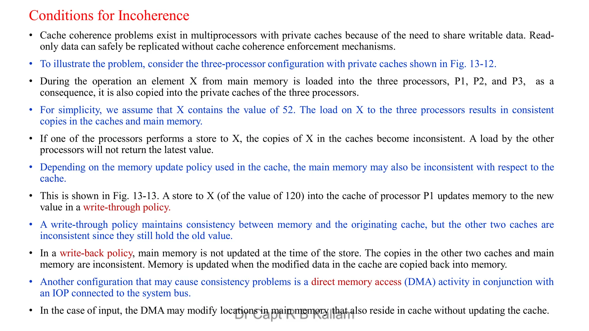 Conditions for Incoherence
• Cache coherence problems exist in multiprocessors with private caches because of the need to share writable data. Read-
only data can safely be replicated without cache coherence enforcement mechanisms.
• To illustrate the problem, consider the three-processor configuration with private caches shown in Fig. 13-12.
• During the operation an element X from main memory is loaded into the three processors, P1, P2, and P3, as a
consequence, it is also copied into the private caches of the three processors.
• For simplicity, we assume that X contains the value of 52. The load on X to the three processors results in consistent
copies in the caches and main memory.
• If one of the processors performs a store to X, the copies of X in the caches become inconsistent. A load by the other
processors will not return the latest value.
• Depending on the memory update policy used in the cache, the main memory may also be inconsistent with respect to the
cache.
• This is shown in Fig. 13-13. A store to X (of the value of 120) into the cache of processor P1 updates memory to the new
value in a write-through policy.
• A write-through policy maintains consistency between memory and the originating cache, but the other two caches are
inconsistent since they still hold the old value.
• In a write-back policy, main memory is not updated at the time of the store. The copies in the other two caches and main
memory are inconsistent. Memory is updated when the modified data in the cache are copied back into memory.
• Another configuration that may cause consistency problems is a direct memory access (DMA) activity in conjunction with
an IOP connected to the system bus.
• In the case of input, the DMA may modify locations in main memory that also reside in cache without updating the cache.
 