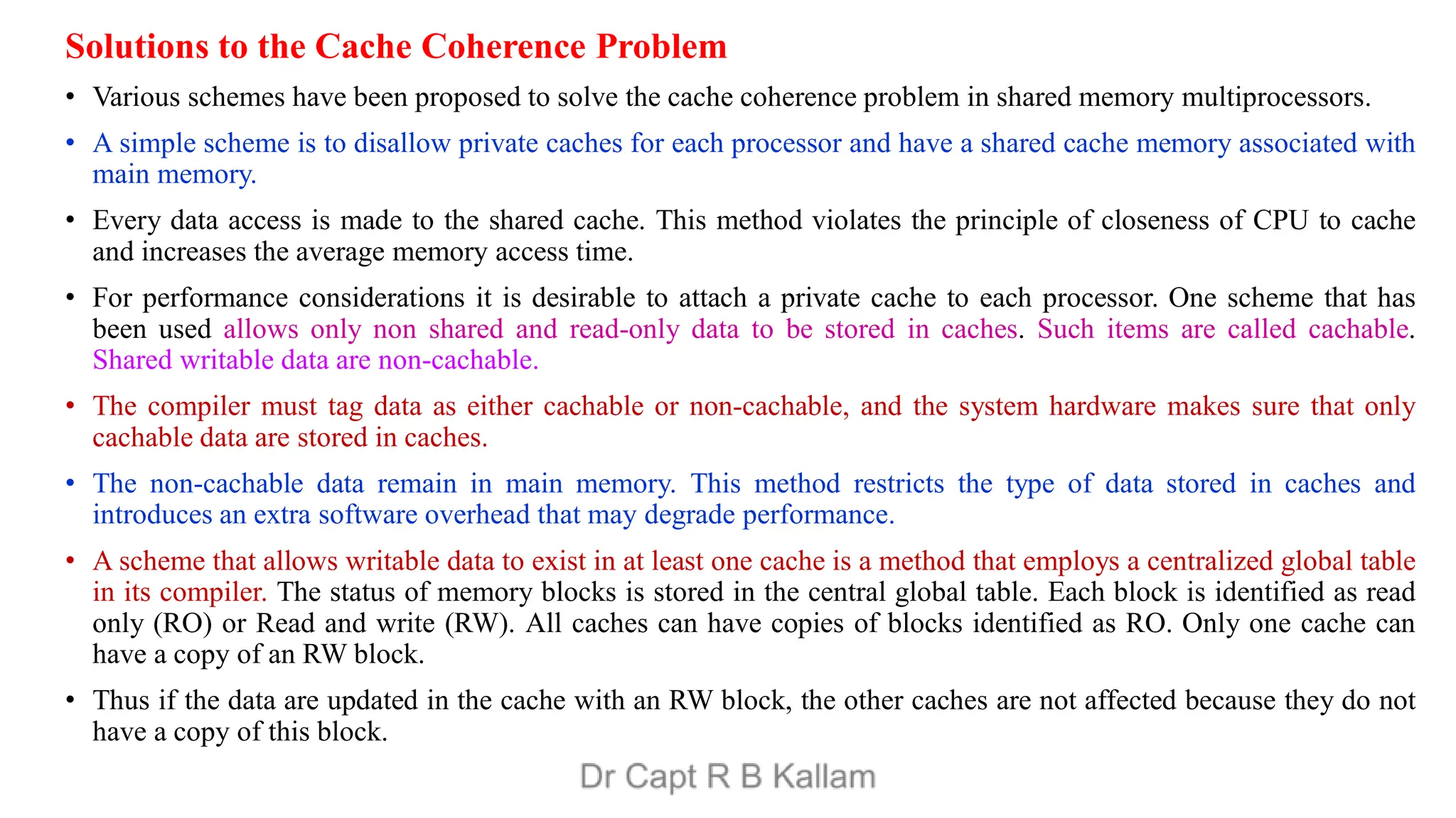 Solutions to the Cache Coherence Problem
• Various schemes have been proposed to solve the cache coherence problem in shared memory multiprocessors.
• A simple scheme is to disallow private caches for each processor and have a shared cache memory associated with
main memory.
• Every data access is made to the shared cache. This method violates the principle of closeness of CPU to cache
and increases the average memory access time.
• For performance considerations it is desirable to attach a private cache to each processor. One scheme that has
been used allows only non shared and read-only data to be stored in caches. Such items are called cachable.
Shared writable data are non-cachable.
• The compiler must tag data as either cachable or non-cachable, and the system hardware makes sure that only
cachable data are stored in caches.
• The non-cachable data remain in main memory. This method restricts the type of data stored in caches and
introduces an extra software overhead that may degrade performance.
• A scheme that allows writable data to exist in at least one cache is a method that employs a centralized global table
in its compiler. The status of memory blocks is stored in the central global table. Each block is identified as read
only (RO) or Read and write (RW). All caches can have copies of blocks identified as RO. Only one cache can
have a copy of an RW block.
• Thus if the data are updated in the cache with an RW block, the other caches are not affected because they do not
have a copy of this block.
 