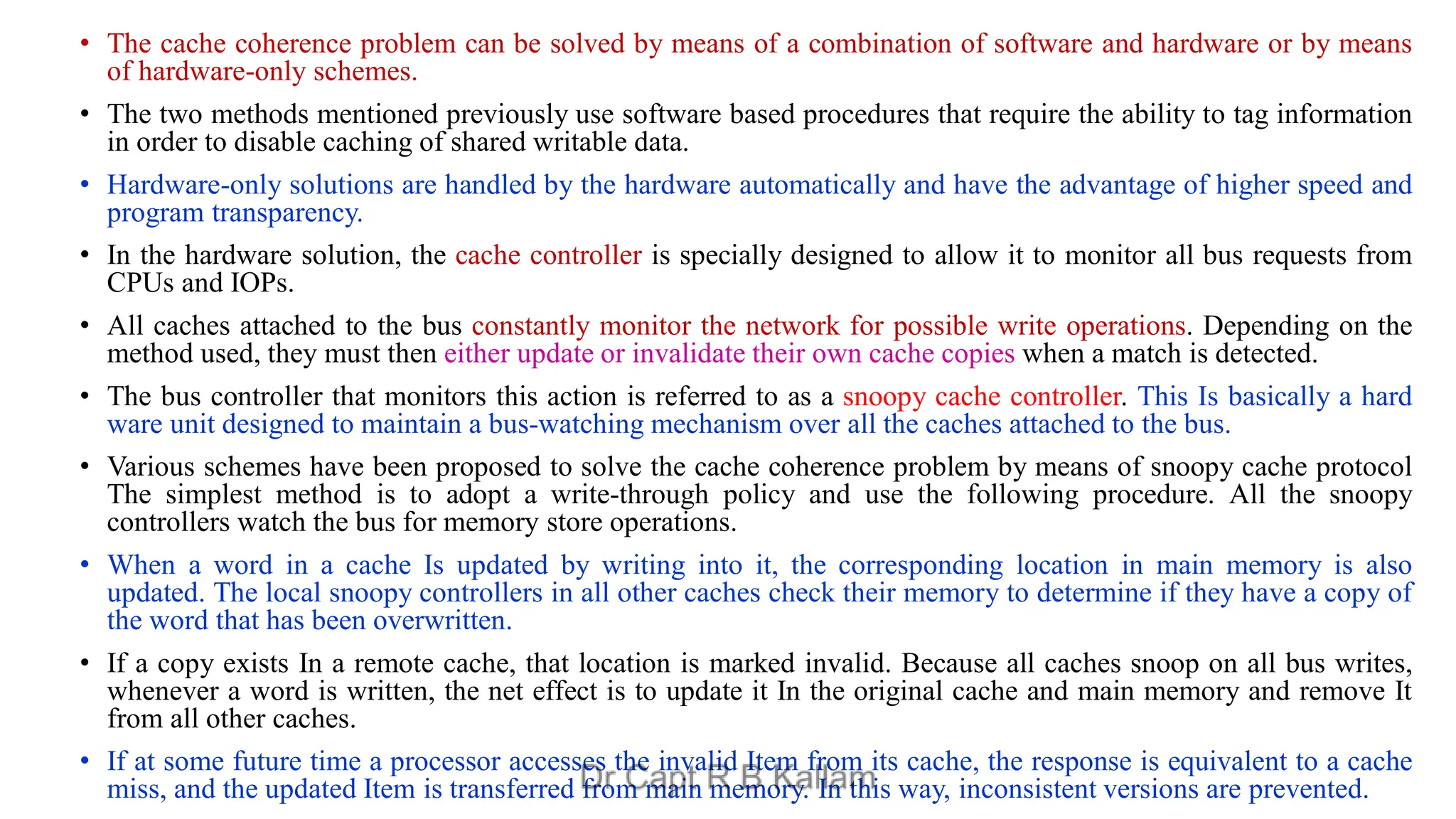 • The cache coherence problem can be solved by means of a combination of software and hardware or by means
of hardware-only schemes.
• The two methods mentioned previously use software based procedures that require the ability to tag information
in order to disable caching of shared writable data.
• Hardware-only solutions are handled by the hardware automatically and have the advantage of higher speed and
program transparency.
• In the hardware solution, the cache controller is specially designed to allow it to monitor all bus requests from
CPUs and IOPs.
• All caches attached to the bus constantly monitor the network for possible write operations. Depending on the
method used, they must then either update or invalidate their own cache copies when a match is detected.
• The bus controller that monitors this action is referred to as a snoopy cache controller. This Is basically a hard
ware unit designed to maintain a bus-watching mechanism over all the caches attached to the bus.
• Various schemes have been proposed to solve the cache coherence problem by means of snoopy cache protocol
The simplest method is to adopt a write-through policy and use the following procedure. All the snoopy
controllers watch the bus for memory store operations.
• When a word in a cache Is updated by writing into it, the corresponding location in main memory is also
updated. The local snoopy controllers in all other caches check their memory to determine if they have a copy of
the word that has been overwritten.
• If a copy exists In a remote cache, that location is marked invalid. Because all caches snoop on all bus writes,
whenever a word is written, the net effect is to update it In the original cache and main memory and remove It
from all other caches.
• If at some future time a processor accesses the invalid Item from its cache, the response is equivalent to a cache
miss, and the updated Item is transferred from main memory. In this way, inconsistent versions are prevented.
 