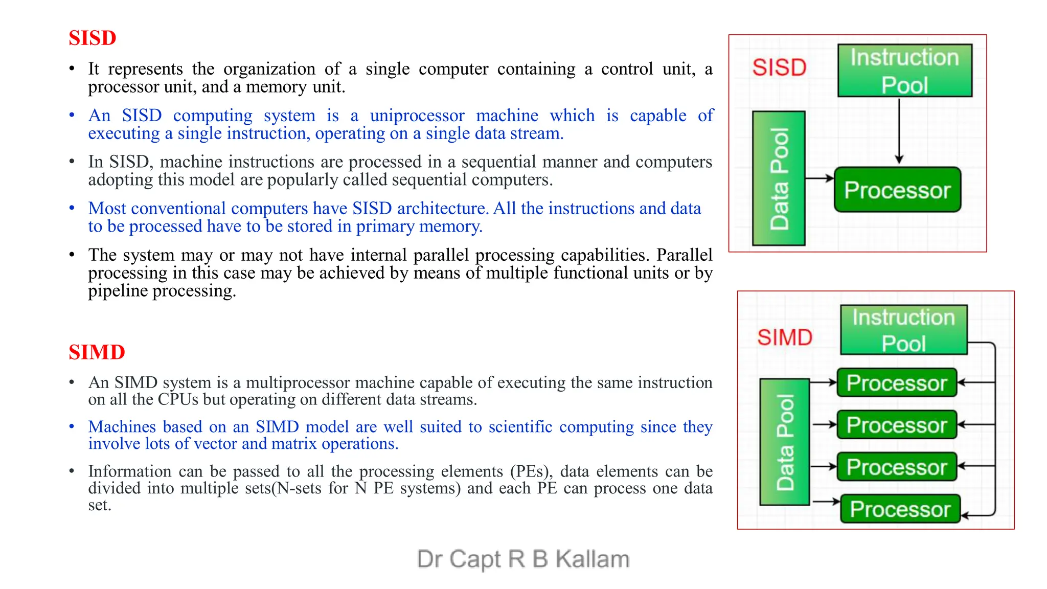 SISD
• It represents the organization of a single computer containing a control unit, a
processor unit, and a memory unit.
• An SISD computing system is a uniprocessor machine which is capable of
executing a single instruction, operating on a single data stream.
• In SISD, machine instructions are processed in a sequential manner and computers
adopting this model are popularly called sequential computers.
• Most conventional computers have SISD architecture. All the instructions and data
to be processed have to be stored in primary memory.
• The system may or may not have internal parallel processing capabilities. Parallel
processing in this case may be achieved by means of multiple functional units or by
pipeline processing.
SIMD
• An SIMD system is a multiprocessor machine capable of executing the same instruction
on all the CPUs but operating on different data streams.
• Machines based on an SIMD model are well suited to scientific computing since they
involve lots of vector and matrix operations.
• Information can be passed to all the processing elements (PEs), data elements can be
divided into multiple sets(N-sets for N PE systems) and each PE can process one data
set.
 