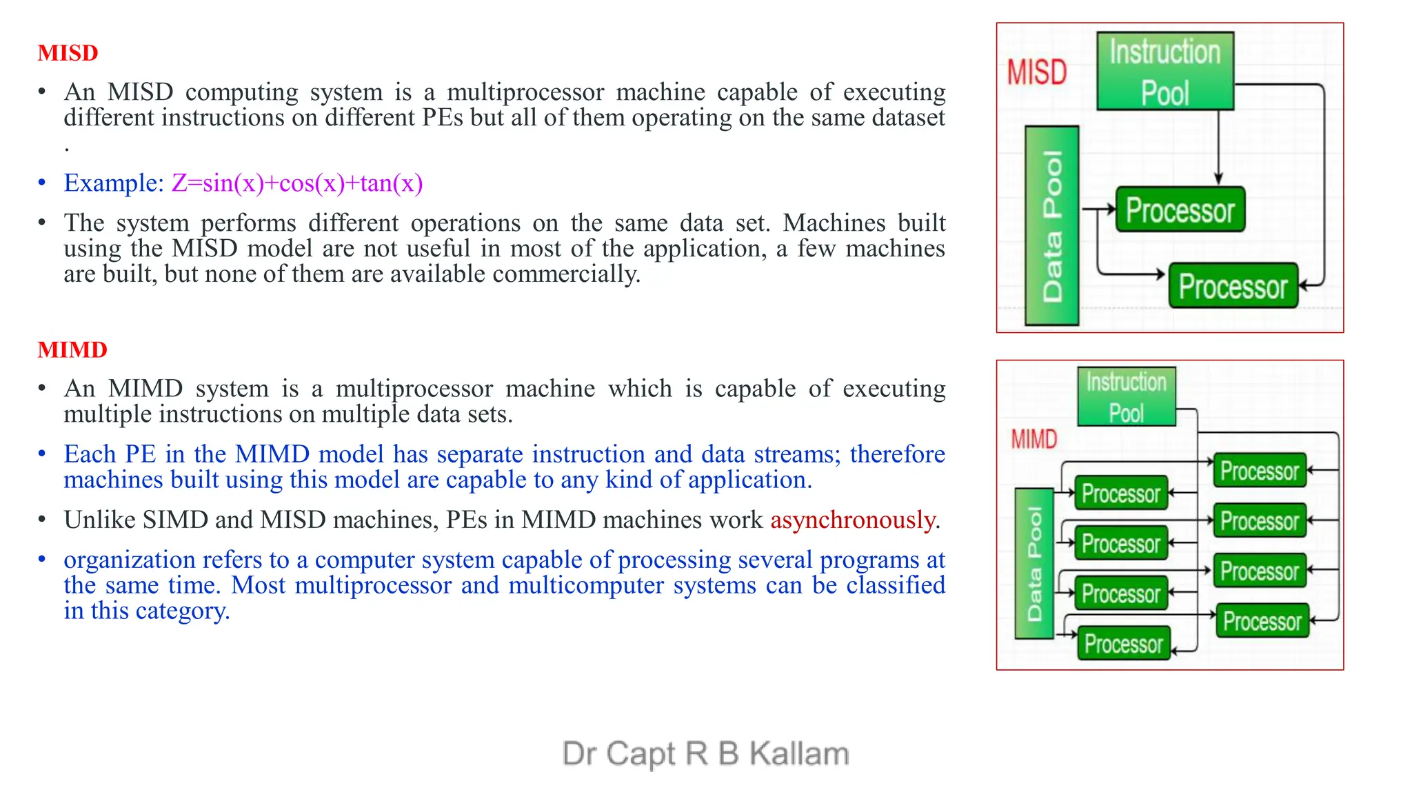 MISD
• An MISD computing system is a multiprocessor machine capable of executing
different instructions on different PEs but all of them operating on the same dataset
.
• Example: Z=sin(x)+cos(x)+tan(x)
• The system performs different operations on the same data set. Machines built
using the MISD model are not useful in most of the application, a few machines
are built, but none of them are available commercially.
MIMD
• An MIMD system is a multiprocessor machine which is capable of executing
multiple instructions on multiple data sets.
• Each PE in the MIMD model has separate instruction and data streams; therefore
machines built using this model are capable to any kind of application.
• Unlike SIMD and MISD machines, PEs in MIMD machines work asynchronously.
• organization refers to a computer system capable of processing several programs at
the same time. Most multiprocessor and multicomputer systems can be classified
in this category.
 