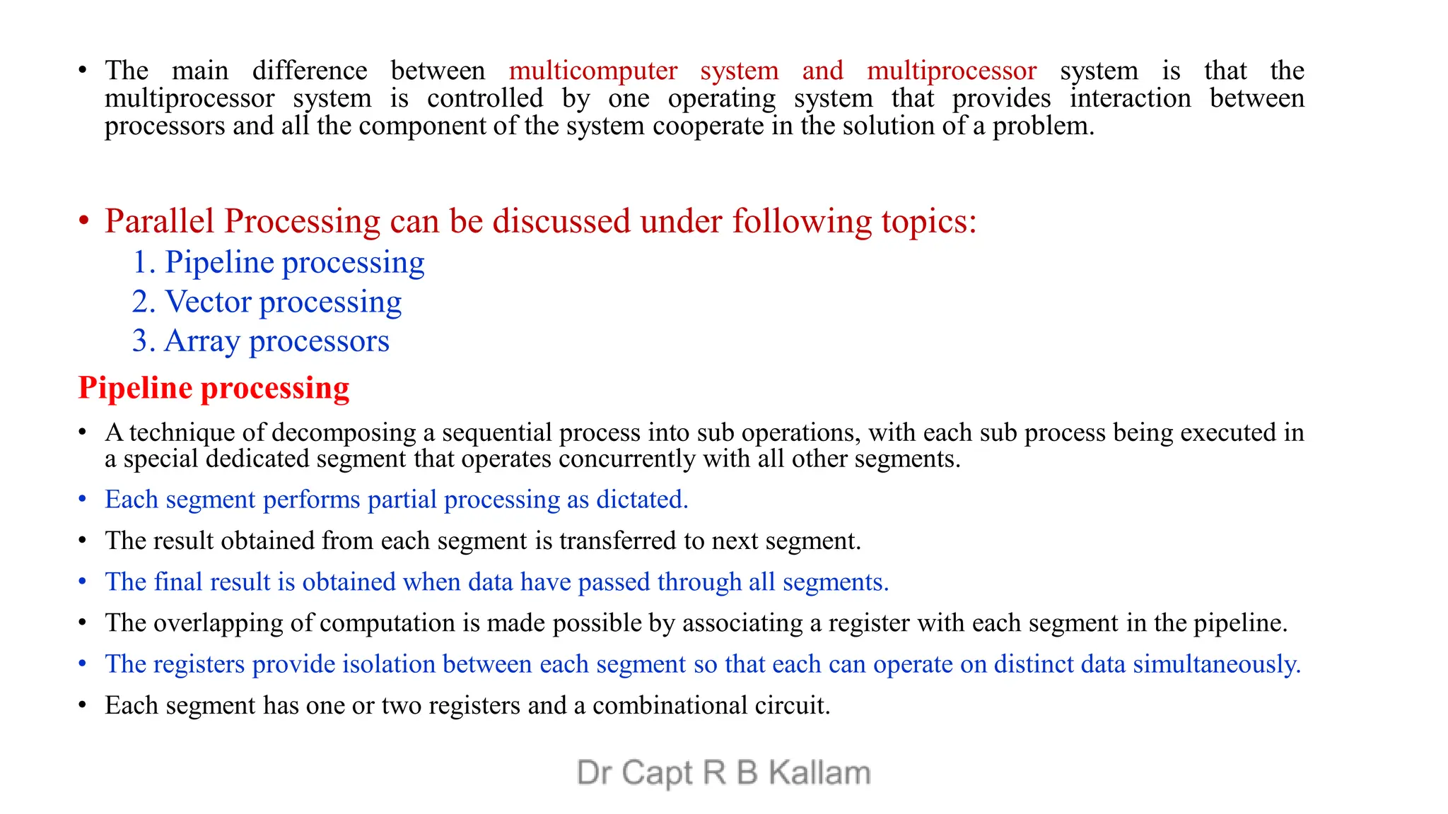 • The main difference between multicomputer system and multiprocessor system is that the
multiprocessor system is controlled by one operating system that provides interaction between
processors and all the component of the system cooperate in the solution of a problem.
• Parallel Processing can be discussed under following topics:
1. Pipeline processing
2. Vector processing
3. Array processors
Pipeline processing
• A technique of decomposing a sequential process into sub operations, with each sub process being executed in
a special dedicated segment that operates concurrently with all other segments.
• Each segment performs partial processing as dictated.
• The result obtained from each segment is transferred to next segment.
• The final result is obtained when data have passed through all segments.
• The overlapping of computation is made possible by associating a register with each segment in the pipeline.
• The registers provide isolation between each segment so that each can operate on distinct data simultaneously.
• Each segment has one or two registers and a combinational circuit.
 