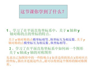 1 、学习了在平面直角坐标系中，关于 x 轴和 y 轴对称的点的坐标的特点。 这节课你学到了什么？ 关于 x 轴对称的点 横坐标相等 , 纵坐标互为相反数 . 关于 y 轴对称的点 横坐标互为相反数 , 纵坐标相等 . 2 、学习了在平面直角坐标系中如何画一个图形关于 x 轴或 y 轴的对称图形 先求出已知图形中的一些特殊点 ( 如多边形的顶点 ) 的对应点的坐标 , 描出并连接这些点 , 就可以得到这个图形的轴对称图形 . 