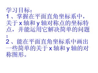 学习目标： 1 、掌握在平面直角坐标系中，关于 x 轴和 y 轴对称点的坐标特点，并能运用它解决简单的问题； 2 、能在平面直角坐标系中画出一些简单的关于 x 轴和 y 轴的对称图形。 