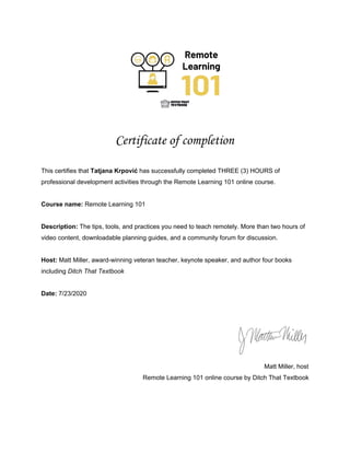 Certificate of completion 
This certifies that ​Tatjana Krpović​ has successfully completed THREE (3) HOURS of
professional development activities through the Remote Learning 101 online course.
Course name:​ Remote Learning 101
Description: ​The tips, tools, and practices you need to teach remotely. More than two hours of
video content, downloadable planning guides, and a community forum for discussion.
Host:​ Matt Miller, award-winning veteran teacher, keynote speaker, and author four books
including ​Ditch That Textbook
Date:​ 7/23/2020
Matt Miller, host
Remote Learning 101 online course by Ditch That Textbook
 