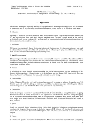 VIVA-Tech International Journal for Research and Innovation
ISSN(Online): 2581-7280
Volume 1, Issue 4(2021)
VIVA Institute of Technology
9th
National Conference on Role of Engineers in Nation Building – 2021 (NCRENB-2021)
3
V. Applications
The world is entering the digital age. Our day-to-day operations are becoming increasingly digital and the Internet
is at the center of it all. A few existing applications to upgrade the current Internet to 3D Internet be listed below.
1. Education
By using 3D Internet in education, people can better understand the subject. They can watch lectures and tests in a
3D way that will help them learn better than the traditional way. One such example would be that medical
professionals could look at working with 3 levels, grade-level education that would be important, instructional and
demonstration tutorials would work better.
2. Real estate
3D Internet can dramatically change the housing industry. All Customers can view the property they are interested
in online with a stereoscopic view. They will get a basic idea of where they are going live and before they are fully
built. This will slow down the selection process on a large scale.
3. Social Communication
The current generation has a more effective online community life compared to real life. The addition of 3D to
social media can change our digital world. Video calls can be interactive and very attractive. 3D chat spaces can be
imported into social media. Personal communication will not be limited to the real world. People who can't meet
regularly can participate online.
4. Tourism
It is important to choose the right holiday destination that can be most convenient after the introduction of 3D
Internet. Visitors can have a 3D sample view of the desired areas and then decide which place to visit. They can
have a brief overview of the area to visit and decide whether to invest in the trip.
5. Entertainment
Online 3D games, 3D movies, etc. It will no longer be a dream. All of this can be achieved through the use of 3D
Internet. Users will not be forced to go to multiplex to meet 3D movie. Gamers can enjoy online 3D games at home
and can easily connect with their friends. Live action games will be very interesting.
6. E-commerce
Online shopping can become more realistic and reliable with 3D Internet rentals. A concept like Online Shopping
Malls and Stores can be used to enable users to visit supermarkets from the Internet. Vicarious feeling of shopping
can be fulfilled by consumers by staying at home. It will be beneficial for both the buyer and the seller as the basic
need to meet in the same trading area will be completely eliminated while the purchase information will remain in
good condition.
7. Spirits
People can visit their desired holy place without visiting their destination. Religious organizations can arrange
meetings at a designated time covering the dedicated region and 3D Internet will store travel information and
reduce travel and travel time. 3D avatars and first-person views will make it easier for users to devote time to their
religion.
8. Culture
3D Internet will open the doors to non-modern art forms. Artists can showcase their art worldwide in a completely
 