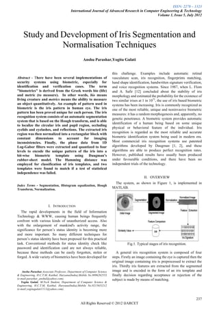 ISSN: 2278 – 1323
                                         International Journal of Advanced Research in Computer Engineering & Technology
                                                                                              Volume 1, Issue 5, July 2012




    Study and Development of Iris Segmentation and
              Normalisation Techniques
                                                   Anshu Parashar,Yogita Gulati


                                                                        this challenge. Examples include automatic retinal
Abstract - There have been several implementations of                    vasculature scan, iris recognition, fingerprints matching,
security systems using biometric, especially for                         hand shape identification, handwritten signature verification,
identification and verification cases. The term                          and voice recognition systems. Since 1987, when L. Flom
"biometrics" is derived from the Greek words bio (life)                  and A. Safir [12] concluded about the stability of iris
and metric (to measure). In other words, bio means                       morphology and estimated the probability for the existence of
living creature and metrics means the ability to measure                 two similar irises at 1 in 1072, the use of iris based biometric
an object quantitatively. An example of pattern used in                  systems has been increasing. Iris is commonly recognized as
biometric is the iris pattern in human eye. The iris                     one of the most reliable, unique and noninvasive biometric
pattern has been proved unique for each person. The iris                 measures: it has a random morphogenesis and, apparently, no
recognition system consists of an automatic segmentation
                                                                         genetic penetrance. A biometric system provides automatic
system that is based on the Hough transform, and is able
                                                                         identification of a human being based on some unique
to localize the circular iris and pupil region, occluding
                                                                         physical or behavioral feature of the individual. Iris
eyelids and eyelashes, and reflections. The extracted iris
region was then normalized into a rectangular block with                 recognition is regarded as the most reliable and accurate
constant dimensions to account for imaging                               biometric identification system being used in modern era.
inconsistencies. Finally, the phase data from 1D                         Most commercial iris recognition systems use patented
Log-Gabor filters were extracted and quantized to four                   algorithms developed by Daugman [1, 2], and these
levels to encode the unique pattern of the iris into a                   algorithms are able to produce perfect recognition rates.
bit-wise biometric template using Daugman’s                              However, published results have usually been produced
rubber-sheet model. The Hamming distance was                             under favourable conditions, and there have been no
employed for classification of iris templates, and two                   independent trials of the technology.
templates were found to match if a test of statistical
independence was failed.
                                                                                               II. OVERVIEW
                                                                          The system, as shown in Figure 1, is implemented in
Index Terms - Segmentation, Histogram equalization, Hough
Transform, Normalization.
                                                                         MATLAB.




                        I. INTRODUCTION
   The rapid developments in the field of Information
Technology & WWW, causing human beings frequently
confront with various kinds of unauthorized access. Also
with the enlargement of mankind's activity range, the
significance for person’s status identity is becoming more
and more important. So many different techniques for
person’s status identity have been proposed for this practical
task. Conventional methods for status identity check like                          Fig.1. Typical stages of iris recognition.
password and identification card are not always reliable,
because these methods can be easily forgotten, stolen or                    A general iris recognition system is composed of four
forged. A wide variety of biometrics have been developed for             steps. Firstly an image containing the eye is captured then the
                                                                         original image containing iris is preprocessed to extract the
                                                                         iris. Thirdly iris features are extracted from the segmented
    Anshu Parashar,Associate Professor, Department of Computer Science   image and is encoded in the form of an iris template and
& Engineering, H.C.T.M, Kaithal, Haryana(India),Mobile No.9896262553     finally decision regarding acceptance or rejection of the
(e-mail:parashar_anshul@yahoo.com).                                      subject is made by means of matching.
   Yogita Gulati, M.Tech Student, Department of Computer Science &
Engineering, H.C.T.M, Kaithal, Haryana(India),Mobile No.9215653212
(e-mail:yogitagulati1111@yahoo.com).


                                                                                                                                     237
                                                 All Rights Reserved © 2012 IJARCET
 