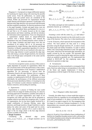 ISSN: 2278 – 1323
                                      International Journal of Advanced Research in Computer Engineering & Technology
                                                                                           Volume 1, Issue 5, July 2012

                   III. EARLIER WORKS                                                        n

   Daugman [1, 2] proposed an integro-differential operator            H ( xc , yc , r )   h( x j , y j , xc , yc , r )                      (1)
                                                                                             j 1
for localizing iris regions along with removing the possible
eyelid noises. From the publications, we cannot judge                 where
whether pupil and eyelash noises are considered in his                                                1 if g ( x j , y j , xc , yc , r )  0
method. Wildes [4] processed iris segmentation through                 h( x j , y j , xc , yc , r )  
simple filtering and histogram operations. Eyelid edges were                                          0 otherwise
detected when edge detectors were processed with horizontal                                                               (2)
and then modeled as parabolas. No direction preferences lead          The limbus and pupil are both modeled as circles and the
to the pupil boundary. Eyelash and pupil noises were not            parametric function g is defined as:
considered in his method. Boles and Boashah [5], Lim et al.            g ( x j , y j , xc , yc , r )  ( x j  xc ) 2  ( y j  yc ) 2  r 2
[6] and Noh et al. [7] mainly focused on the iris image
representation and feature matching, and did not introduce                                                                   (3)
the information about segmentation. Tisse et al. [8] proposed         Assuming a circle with the center ( xc , yc ) and radius r
a segmentation method based on integro-differential                 the edge points that are located over the circle result in a zero
operators with a Hough Transform. This reduced the                  value of the function. The value of g is then transformed to
computation time and excluded potential centers outside of
the eye image. Eyelashes and pupil noises were also not
                                                                    1 by the h function, which represents the local pattern of the
considered in his method. Ma et. al. [9] processed iris             contour. The local patterns are then used in a voting
segmentation by simple filtering, edge detection and Hough          procedure using the Hough transform, H , in order to locate
Transform. In Masek's segmentation algorithm [11], the two          the proper pupil and limbus boundaries. In order to detect
circular boundaries of the iris are localized in the same way.      limbus, only vertical edge information is used. The upper and
The Canny edge detector is used to generate the edge map.           lower parts, which have the horizontal edge information, are
Then after doing a circular Hough transform, the maximum            usually covered by the two eyelids. The horizontal edge
value in the Hough space corresponds to the center and the          information is used for detecting the upper and lower eyelids,
radius of the circle.                                               which are modeled as parabolic arcs. We implemented this
                                                                    method in MATLAB® by first employing canny edge
                  IV.   PROPOSED APPROACH                           detection to generate an edge map.
   For every iris recognition system, accuracy of the system is         B. Normalization
highly dependent on accurate iris segmentation. Better the             The localized iris is then normalized to a rectangular block
iris is localized, better will be the performance of the system.    with a fixed size radius being in correspondence to the width
Our basic experimentation of the Daugman’s mathematical             of the block and angular displacement θ being in
algorithms for iris processing, is derived from the                 correspondence with the length of the block as shown in fig.
information found in the open literature, led us to suggest a       2.
few possible improvements. For justification of these
concepts, we implemented in MATLAB. Afterwards we tested
individually the performances of the different processing
blocks previously identified as follows: (1) locating iris in the
image, (2) Cartesian to polar reference transform, (3) local
features extraction, and encoding (4) matching.
  A. Segmentation
   Segmentation is a process of finding the most useful
portion of the iris image for further processing. It is done by                 Fig. 2: Daugman’s rubber sheet model.
localizing pupil and iris boundaries, eyelashes and eyelids. In
case there is no proper segmentation, next stages of iris              Formally, the rubber sheet is a linear model that assigns to
recognition will suffer and false data will be generated as         each pixel of the iris, regardless its size and pupillary dilation,
template which in turn affects the recognition rates. To speed      a pair of real coordinates (r, θ), where r is on the unit interval
iris segmentation, the iris has been roughly localized by a         [0, 1] and θ is an angle in range [0, 2]. The remapping of the
simple combination of Gaussian filtering, canny edge                iris image I(x, y) from raw Cartesian coordinates (x, y) to the
detection, and Hough transform. Hough Transform is used to          dimensionless non concentric polar coordinate system (r, θ)
deduce the radius and center of the pupil and iris circles.         can be represented as:
Canny edge detection operator [15] is used to detect the
edges in the iris image which is the best edge detection                             I(x(r, θ), y(r, θ)) → I(r, θ)                              (4)
operator available in MATLAB.
 Hough Transform                                                   where x(r, θ) and y(r, θ) are defined as linear combinations of
   Considering            the       obtained     edge     points    both the set of pupillary boundary points (xp(θ), yp(θ)) and the
as ( x j , y j ), j  1, 2,3,...., n , a Hough transform can be
                                                                    set of limbus boundary points along the outer perimeter of the
                                                                    iris (xs(θ), ys(θ)) bordering the sclera:
written as:

                                                                                                                                               238
                                              All Rights Reserved © 2012 IJARCET
 