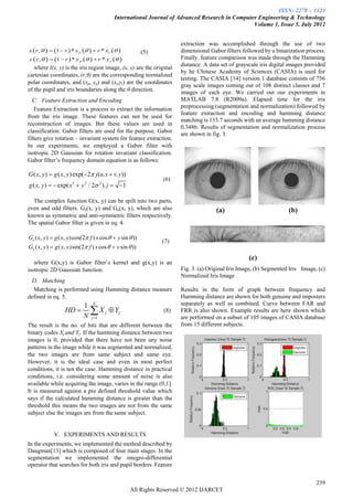 ISSN: 2278 – 1323
                                            International Journal of Advanced Research in Computer Engineering & Technology
                                                                                                 Volume 1, Issue 5, July 2012


                                                                       extraction was accomplished through the use of two
x  r ,    1  r  * x p    r * xs              (5)         dimensional Gabor filters followed by a binarization process.
y  r ,    1  r  * y p    r * ys                          Finally, feature comparison was made through the Hamming
                                                                       distance. A data set of grayscale iris digital images provided
   where I(x, y) is the iris region image, (x, y) are the original
                                                                       by he Chinese Academy of Sciences (CASIA) is used for
cartesian coordinates, (r,θ) are the corresponding normalized
                                                                       testing. The CASIA [14] version 1 database consists of 756
polar coordinates, and (xp, yp) and (xi,yi) are the coordinates
                                                                       gray scale images coming out of 108 distinct classes and 7
of the pupil and iris boundaries along the θ direction.                images of each eye. We carried out our experiments in
  C. Feature Extraction and Encoding                                   MATLAB 7.8 (R2009a). Elapsed time for the iris
   Feature Extraction is a process to extract the information          preprocessing (segmentation and normalization) followed by
                                                                       feature extraction and encoding and hamming distance
from the iris image. These features can not be used for
                                                                       matching is 133.7 seconds with an average hamming distance
reconstruction of images. But these values are used in
                                                                       0.3486. Results of segmentation and normalization process
classification. Gabor filters are used for the purpose. Gabor
                                                                       are shown in fig. 3.
filters give rotation – invariant system for feature extraction.
In our experiments, we employed a Gabor filter with
isotropic 2D Gaussian for rotation invariant classification.
Gabor filter’s frequency domain equation is as follows:

G ( x, y )  g ( x, y ) exp( 2 j (u.x  v. y ))
                                                                 (6)
g ( x, y )   exp( x 2  y 2 / 2 2 ). j  1

  The complex function G(x, y) can be spilt into two parts,                          (a)                     (b)
even and odd filters. Ge(x, y) and Go(x, y), which are also                           (a)                            (b)
known as symmetric and anti-symmetric filters respectively.
The spatial Gabor filter is given in eq. 4.

Ge ( x, y )  g ( x, y ) cos(2 f ( x cos   y sin  ))
                                                                 (7)
Go ( x, y )  g ( x, y)sin(2 f ( x cos   y sin  ))
                                                                                                    (c)
   where G(x,y) is Gabor filter’s kernel and g(x,y) is an
isotropic 2D Gaussian function.                                        Fig. 3. (a) Original Iris Image, (b) Segmented Iris Image, (c)
                                                                       Normalized Iris Image
 D. Matching
  Matching is performed using Hamming distance measure                 Results in the form of graph between frequency and
defined in eq. 5.                                                      Hamming distance are shown for both genuine and imposters
                            1 N                                        separately as well as combined. Curve between FAR and
                  HD          X j  Yj
                            N j 1
                                                                 (8)   FRR is also shown. Example results are here shown which
                                                                       are performed on a subset of 105 images of CASIA database
The result is the no. of bits that are different between the           from 15 different subjects.
binary codes Xj and Yj. If the hamming distance between two
images is 0, provided that there have not been any noise
patterns in the image while it was segmented and normalized,
the two images are from same subject and same eye.
However, it is the ideal case and even in most perfect
conditions, it is not the case. Hamming distance in practical
conditions, i.e. considering some amount of noise is also
available while acquiring the image, varies in the range (0,1].
It is measured against a pre defined threshold value which
says if the calculated hamming distance is greater than the
threshold this means the two images are not from the same
subject else the images are from the same subject.


             V. EXPERIMENTS AND RESULTS
In the experiments, we implemented the method described by
Daugman[13] which is composed of four main stages. In the
segmentation we implemented the integro-differential
operator that searches for both iris and pupil borders. Feature


                                                                                                                                 239
                                                    All Rights Reserved © 2012 IJARCET
 