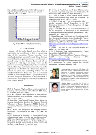 ISSN: 2278 – 1323
                                      International Journal of Advanced Research in Computer Engineering & Technology
                                                                                           Volume 1, Issue 5, July 2012

Fig. 4. (a) Hamming Distance vs. Relative Frequency for             [7] S. Noh, K. Pae, C. Lee, and J. Kim, “Multiresolution
imposter, for genuine, for both imposter and genuine                independent component analysis for iris identification,” In
combined, and FAR vs. FRR                                           Proceedings of ITC CSCC’02, 1674–1678, (2002).
                                                                    [8] C. Tisse, L.Martin, L. Torres, and M. Robert, “Person
                                                                    identification technique using human iris recognition,” In
                                                                    Proceedings of ICVI’02, 294–299, (2002).
                                                                    [9] L. Ma, Y. Wang, and T. Tan, “Iris recognition using
                                                                    circular symmetric filters,” Proceedings of the 25th
                                                                    International Conference on Pattern Recognition, vol. 2, pp.
                                                                    414–417, (2002).
                                                                    [10] X. Yuan and P. Shi. A non-linear normalization model
                                                                    for iris recognition. In Proceedings of the International
                                                                    Workshop on Biometric Recognition Systems IWBRS 2005,
                                                                    pages 135–142, China, 2005.
                                                                    [11] Libor Masek and Peter Kovesi, MATLAB Source Code
                                                                    for a Biometric Identification System Based on Iris Patterns,
                                                                    The School of Computer Science and Software Engineering,
                                                                    The University of Western Australia, 2003,
        Fig. 4. (b) FAR vs. FRR (shown separately)                  http://www.csse.uwa.edu.au/pk/studentprojects/libor/source
                                                                    code.html.
                                                                    [12] Flom, L. and Safir, A., “Iris Recognition System”, US
                     VI. CONCLUSION
                                                                    Patent 4,641,349, 3 Feb. 1987.
   Accuracy of the results depends upon how effective               [13] J. G. Daugman, "How iris recognition works," Pattern
segmentation and normalization is done in preprocessing             Recognition, 36(2), 279-291 (2003).
stage of iris recognition. Various researchers have                 [14] Institute of Automation, Chinese Academy of Sciences.
contributed significant amount of research for developing a         CASIA           iris      image       database,        2004.
constraint free iris recognition system and a lots of research is   http://www.sinobiometrics.com
currently going on this direction. Basic need of iris               [15] J.Canny, “A computational approach to edge detection,”
recognition is valid input iris image which can be                  IEEE Transactions on Pattern analysis and Machine
preprocessed accurately and efficiently so that normalization       Intelligence, 8: 679-698, November 1986.
and other later stage functionalities discussed above can be
implemented and handled with effectiveness. Eyelashes                                  Anshu Parashar is pursuing his Ph.D. degree in the
removal and other noise diminishing methods are not                                  area of Data minning in Software Engineering from
                                                                                     Department of Computer Engineering, National
considered which shows there is some scope of development
                                                                                     Institute of Technology (Deemed University),
available in proposed approach too. Angular deflection also                          Kurukshetra 136 119, India. Presently, he is working
affects the recognition performance of the system which is                           as Associate Professor & Head Of Department (HOD)
not considered in the proposed work and can be taken as a                            in Department of Computer Science and Engineering
                                                                                     ,H.C.T.M, Kaithal, Haryana.
future scope of the work.
                                                                                        Yogita Gulati is pursuing her M.Tech in
                                                                                     ComputerScience and Engineering from Haryana
                           REFERENCES                                                College Of Technology & Management, Kaithal. She
                                                                                     obtained her Bachelor of Technology degree in
[1] J. G. Daugman, “High confidence visual recognition of                            computer science and engineering from N.C.C.E,
person by a test of statistical independence,” IEEE Trans,                           Israna in 2010.
PAMI 15(11), 1148-1161 (1993).
[2] J. G. Daugman, "The importance of being random:
                                                                      Photo
statistical principles of iris recognition," Pattern Recognition,
36(2), 279-291 (2003).
[3] Yong Zhu, Tieniu Tan and Yunhong Wang, “Biometric
Personal Identification Based on Iris Patterns,” National
Laboratory of Pattern Recognition (NLPR), Institute of
Automation, Chinese Academy of Sciences, P. R. China
(2003).
[4] R. Wildes, “Iris recognition: An emerging biometric
technology,” Proceedings of the IEEE, 85(9):1348–1363
(1997).
[5] W. Boles and B. Boashash, “A human identification
technique using images of the iris and wavelet transform,”
IEEE Trans. Signal Processing, 46(4):1185–1188 (1998).
[6] S. Lim, K. Lee, O. Byeon, and T. Kim, “Efficient iris
recognition through improvement of feature vector and
classifier,” ETRI Journal, 23(2):61–70 (2001).


                                                                                                                                    240
                                              All Rights Reserved © 2012 IJARCET
 