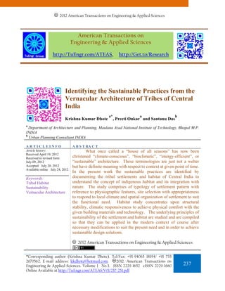 2012 American Transactions on Engineering & Applied Sciences




                                   American Transactions on
                                 Engineering & Applied Sciences

                  http://TuEngr.com/ATEAS,                   http://Get.to/Research




                           Identifying the Sustainable Practices from the
                           Vernacular Architecture of Tribes of Central
                           India
                                                      a*                a                   b
                           Krishna Kumar Dhote             , Preeti Onkar and Santanu Das
a
  Department of Architecture and Planning, Maulana Azad National Institute of Technology, Bhopal M.P.
INDIA
b
  Urban Planning Consultant INDIA

ARTICLEINFO                      A B S T RA C T
Article history:                          What once called a “house of all seasons” has now been
Received April 19, 2012
Received in revised form         christened “climate-conscious”, “bioclimatic”, “energy-efficient”, or
July 09, 2012                    “sustainable” architecture. These terminologies are just not a welter
Accepted July 20, 2012           but have definite meaning with respect to context at given point of time.
Available online July 24, 2012
                                 In the present work the sustainable practices are identified by
Keywords:                        documenting the tribal settlements and habitat of Central India to
Tribal Habitat                   understand the concept of indigenous habitat and its integration with
Sustainability                   nature. The study comprises of typology of settlement pattern with
Vernacular Architecture          reference to physiographic features, site selection with appropriateness
                                 to respond to local climate and spatial organization of settlement to suit
                                 the functional need. Habitat study concentrates upon structural
                                 stability, climatic responsiveness to achieve physical comfort with the
                                 given building materials and technology. The underlying principles of
                                 sustainability of the settlement and habitat are studied and are compiled
                                 so that they can be applied in the modern context of course after
                                 necessary modifications to suit the present need and in order to achieve
                                 sustainable design solutions.

                                    2012 American Transactions on Engineering & Applied Sciences.


*Corresponding author (Krishna Kumar Dhote). Tel/Fax: +91-94065 18194/ +91 755
2670562. E-mail address: kkdhote@hotmail.com.      2012. American Transactions on
Engineering & Applied Sciences. Volume 1 No.3. ISSN 2229-1652 eISSN 2229-1660                    237
Online Available at http://TuEngr.com/ATEAS/V01/237-251.pdf
 
