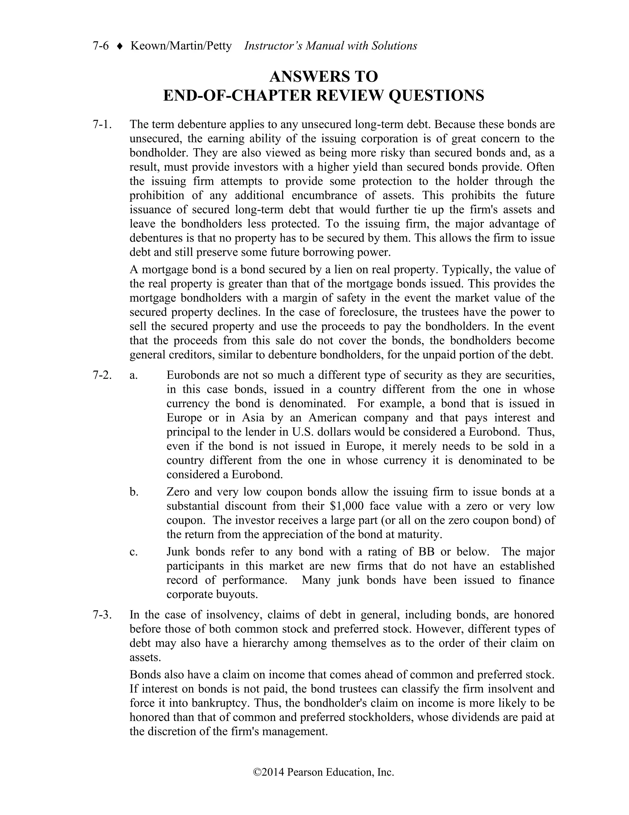 7-6  Keown/Martin/Petty Instructor’s Manual with Solutions
©2014 Pearson Education, Inc.
ANSWERS TO
END-OF-CHAPTER REVIEW QUESTIONS
7-1. The term debenture applies to any unsecured long-term debt. Because these bonds are
unsecured, the earning ability of the issuing corporation is of great concern to the
bondholder. They are also viewed as being more risky than secured bonds and, as a
result, must provide investors with a higher yield than secured bonds provide. Often
the issuing firm attempts to provide some protection to the holder through the
prohibition of any additional encumbrance of assets. This prohibits the future
issuance of secured long-term debt that would further tie up the firm's assets and
leave the bondholders less protected. To the issuing firm, the major advantage of
debentures is that no property has to be secured by them. This allows the firm to issue
debt and still preserve some future borrowing power.
A mortgage bond is a bond secured by a lien on real property. Typically, the value of
the real property is greater than that of the mortgage bonds issued. This provides the
mortgage bondholders with a margin of safety in the event the market value of the
secured property declines. In the case of foreclosure, the trustees have the power to
sell the secured property and use the proceeds to pay the bondholders. In the event
that the proceeds from this sale do not cover the bonds, the bondholders become
general creditors, similar to debenture bondholders, for the unpaid portion of the debt.
7-2. a. Eurobonds are not so much a different type of security as they are securities,
in this case bonds, issued in a country different from the one in whose
currency the bond is denominated. For example, a bond that is issued in
Europe or in Asia by an American company and that pays interest and
principal to the lender in U.S. dollars would be considered a Eurobond. Thus,
even if the bond is not issued in Europe, it merely needs to be sold in a
country different from the one in whose currency it is denominated to be
considered a Eurobond.
b. Zero and very low coupon bonds allow the issuing firm to issue bonds at a
substantial discount from their $1,000 face value with a zero or very low
coupon. The investor receives a large part (or all on the zero coupon bond) of
the return from the appreciation of the bond at maturity.
c. Junk bonds refer to any bond with a rating of BB or below. The major
participants in this market are new firms that do not have an established
record of performance. Many junk bonds have been issued to finance
corporate buyouts.
7-3. In the case of insolvency, claims of debt in general, including bonds, are honored
before those of both common stock and preferred stock. However, different types of
debt may also have a hierarchy among themselves as to the order of their claim on
assets.
Bonds also have a claim on income that comes ahead of common and preferred stock.
If interest on bonds is not paid, the bond trustees can classify the firm insolvent and
force it into bankruptcy. Thus, the bondholder's claim on income is more likely to be
honored than that of common and preferred stockholders, whose dividends are paid at
the discretion of the firm's management.
 